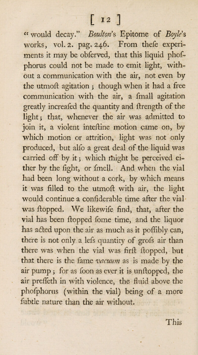 [ >3 ] cc would decay.” Boultons Epitome of Boyle $ works, vol. 2. pag. 246. From thefe experi¬ ments it may be obferved, that this liquid phof- phorus could not be made to emit light, with¬ out a communication with the air, not even by the utmoft agitation ; though when it had a free communication with the air, a fmall agitation greatly increafed the quantity and ftrength of the light; that, whenever the air was admitted to join it, a violent inteftine motion came on, by which motion or attrition, light was not only produced, but alfo a great deal of the liquid was carried off by it; which rhight be perceived ei¬ ther by the fight, or fmell. And when the vial had been long without a cork, by which means it was filled to the utmoft with air, the light would continue a confiderable time after the vial was ftopped. We likewife find, that, after the vial has been ftopped fome time, and the liquor has acfted upon the air as much as it poflibly can, there is not only a lefs quantity of grofs air than there was when the vial was firft ftopped, but that there is the fame vacuum as is made by the air pump; for as foon as ever it is unftopped, the air prefleth in with violence, the fluid above the phofphorus (within the vial) being of a more fubtle nature than the air without. This