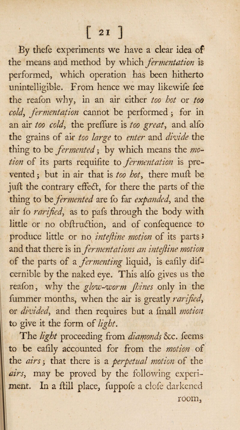 By thefe experiments we have a clear idea of the means and method by which fermentation is performed, which operation has been hitherto unintelligible. From hence we may likewife fee the reafon why, in an air either too hot or too cold, fermentation cannot be performed; for in an air too cold, the preffure is too greats and alfo the grains of air too large to enter and divide the thing to be fermented; by which means the mo¬ tion of its parts requifite to fermentation is pre¬ vented ; but in air that is too hot, there muft be juft the contrary effedf, for there the parts of the thing to be fermented are fo far expanded\ and the air fo rarified, as to pafs through the body with little or no obftruddon, and of confequence to produce little or no intefiine motion of its parts > and that there is in fermentations an inteftine motion of the parts of a fermenting liquid, is eafily dis¬ cernible by the naked eye. This alfo gives us the reafon, why the glow-worm fioines only in the rummer months, when the air is greatly rarified, or divided, and then requires but a fmall motion to give it the form of light. The light proceeding from diamonds &c. feems to be eafily accounted for from the motion of the airs that there is a perpetual motion of the airs, may be proved by the following experi¬ ment. In a Still place, fuppofe a clofe darkened room.