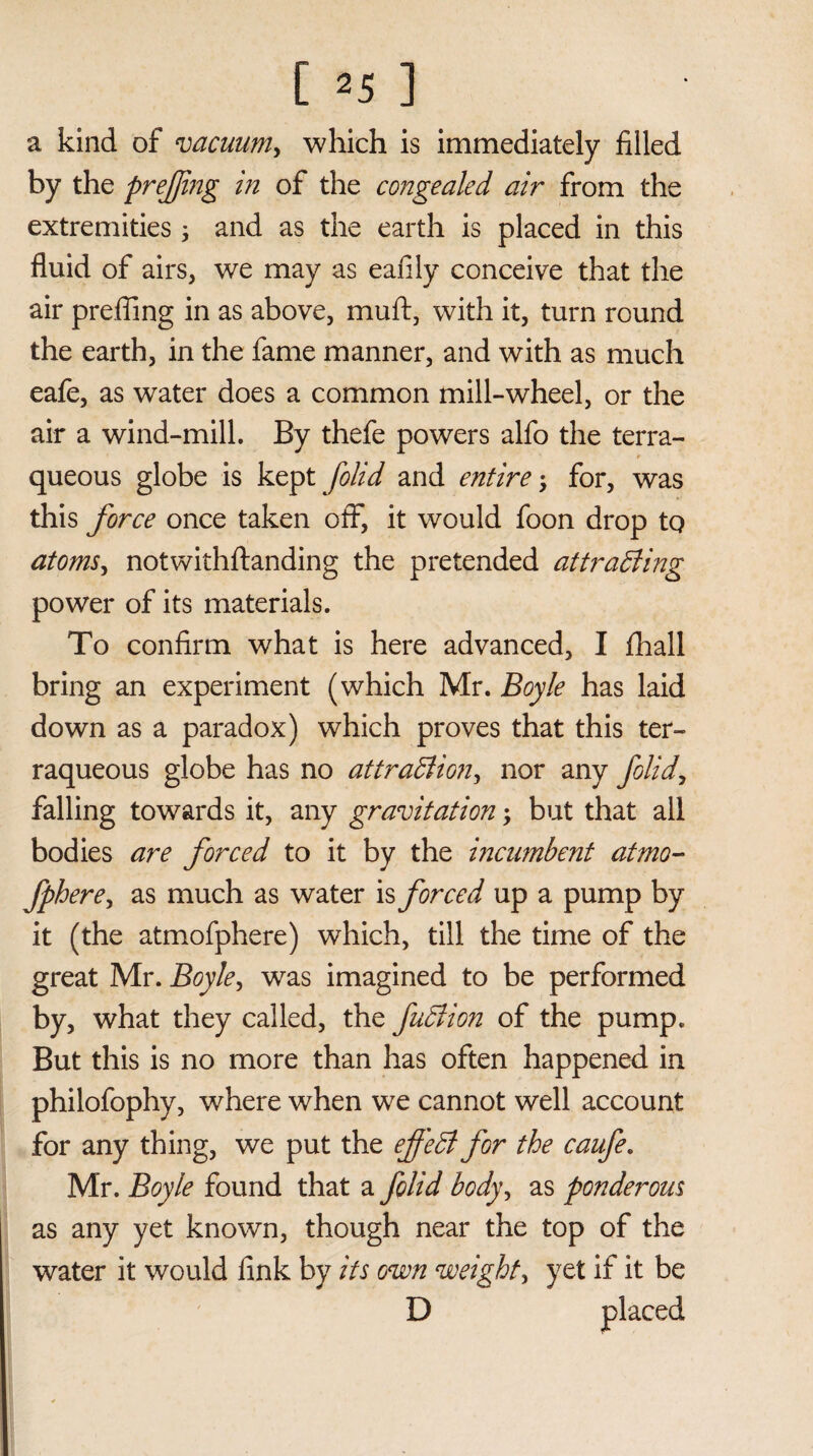 a kind of vacuum, which is immediately filled by the prefjing in of the congealed air from the extremities 3 and as the earth is placed in this fluid of airs, we may as eafily conceive that the air prefling in as above, muft, with it, turn round the earth, in the fame manner, and with as much eafe, as water does a common mill-wheel, or the air a wind-mill. By thefe powers alfo the terra- queous globe is kept folid and entire; for, was this force once taken off, it would foon drop to atoms, notwithftanding the pretended attracting power of its materials. To confirm what is here advanced, I fhall bring an experiment (which Mr. Boyle has laid down as a paradox) which proves that this ter¬ raqueous globe has no attraction, nor any folid, falling towards it, any gravitation; but that all bodies are forced to it by the incumbent atmo- fphere, as much as water is forced up a pump by it (the atmofphere) which, till the time of the great Mr. Boyle, was imagined to be performed by, what they called, the faction of the pump. But this is no more than has often happened in philofophy, where when we cannot well account for any thing, we put the effeCt for the caufe. Mr. Boyle found that a folid body, as ponderous as any yet known, though near the top of the water it would fink by its oven weighty yet if it be D placed