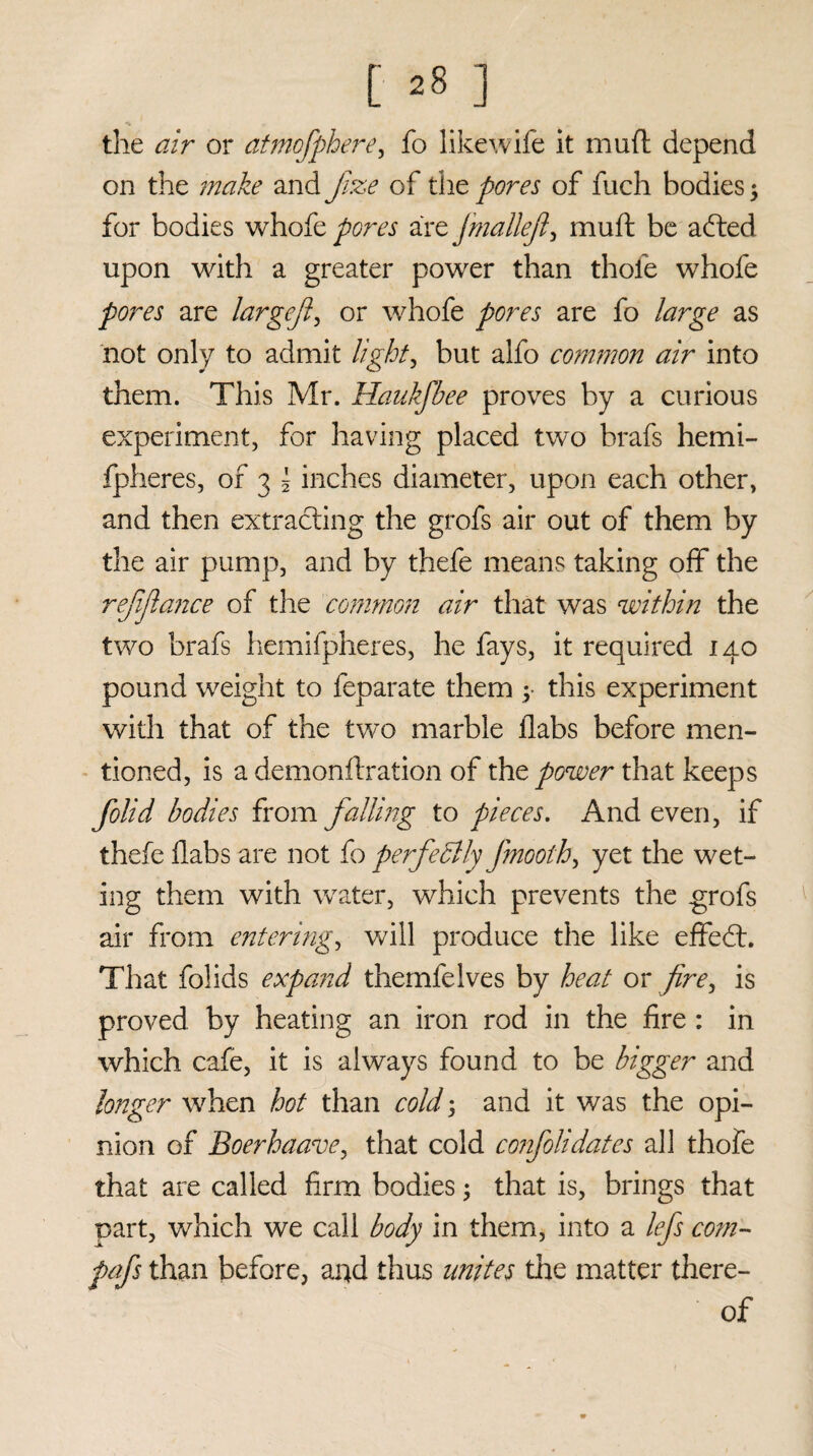 t ^8 ] the air or atmofphere, fo likewife it mud depend on the make and faze of the pores of fuch bodies3 for bodies whofe pores are fmattef, mull: be adted upon with a greater power than thole whofe pores are largef or whofe pores are fo large as not only to admit light, but alfo common air into them. This Mr. Haukfbee proves by a curious experiment, for having placed two brafs hemi- fpheres, of 3 \ inches diameter, upon each other, and then extracting the grofs air out of them by the air pump, and by thefe means taking off the refinance of the common air that was within the two brafs hemifpheres, he fays, it required 140 pound weight to feparate them 3- this experiment with that of the two marble flabs before men¬ tioned, is a demonftration of the power that keeps folid bodies from falling to pieces. And even, if thefe flabs are not fo perfectly jmoothy yet the wet- ing them with water, which prevents the grofs air from entering, will produce the like effedt. That folids expand themfelves by heat or fire, is proved by heating an iron rod in the fire : in which cafe, it is always found to be bigger and longer when hot than cold 3 and it was the opi¬ nion of Boerhaave, that cold confolidates all thofe that are called firm bodies 3 that is, brings that part, which we call body in them, into a lefs co?n- fafs than before, and thus unites tire matter there¬ of «r