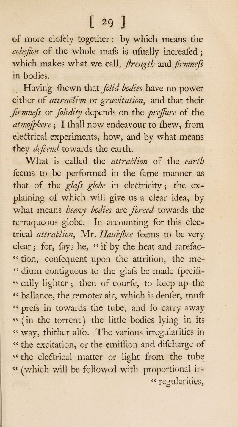 of more clofely together: by which means the cohejion of the whole mafs is ufually increafed; which makes what we calf Jlrengih and jirmnefs in bodies. Having fliewn that /olid bodies have no power either of attraction or gravitation, and that their Jirmnefs or folidity depends on the prejfure of the atmofphere; I fhall now endeavour to fhew, from electrical experiments, how, and by what means they defcend towards the earth. What is called the attraction of the earth feems to be performed in the fame manner as that of the glafs globe in electricity; the ex¬ plaining of which will give us a clear idea, by what means heavy bodies are forced towards the terraqueous globe. In accounting for this elec¬ trical attraction, Mr. HaukJbee feems to be very clear; for, fays he, “ if by the heat and rarefac- <c tion, confequent upon the attrition, the me- <c dium contiguous to the glafs be made fpecifi- “ cally lighter ; then of courfe, to keep up the <c ballance, the remoter air, which is denfer, muft <c prefs in towards the tube, and fo carry away <c (in the torrent) the little bodies lying in its “ way, thither alfo. The various irregularities in £t the excitation, or the emiffion and difcharge of “ the eleCtrical matter or light from the tube  (which will be followed with proportional ir- cc regularities.