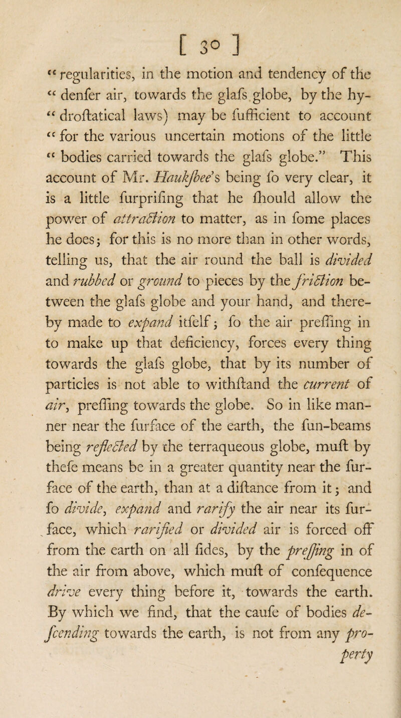 “regularities, in the motion and tendency of the cc denfer air, towards the glafs globe, by the hy- “ droftatical laws) may be fufficient to account <c for the various uncertain motions of the little cc bodies carried towards the glafs globe.” This account of Mr. Haukjbee s being fo very clear, it is a little furpriiing that he fhould allow the power of attraction to matter, as in fome places he does; for this is no more than in other words, telling us, that the air round the ball is divided and rubbed or ground to pieces by thefridlion be¬ tween the glafs globe and your hand, and there¬ by made to expand itfelf; fo the air prefling in to make up that deficiency, forces every thing towards the glafs globe, that by its number of particles is not able to withstand the current of tf/r, prefling towards the globe. So in like man¬ ner near the furface of the earth, the fun-beams being rejleBed by the terraqueous globe, muft by thefe means be in a greater quantity near the fur- face of the earth, than at a diftance from it; and fo divide, expand and rarify the air near its fur- face, which rarijied or divided air is forced off from the earth on all fides, by the prejfing in of the air from above, which muft of confequence drive every thing before it, towards the earth. By which we find, that the caufe of bodies de- fcending towards the earth, is not from any pro-