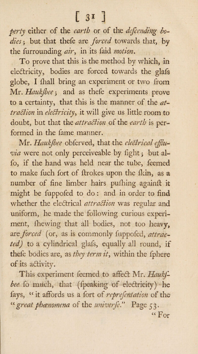 perty either of the earth or of the defending bo¬ dies ; but that thefe are forced towards that, by the furrounding air, in its faid motion. To prove that this is the method by which, in electricity, bodies are forced towards the glafs globe, I fhall bring an experiment or two from Mr. Haukfee ; and as thefe experiments prove to a certainty, that this is the manner of the at¬ traction in electricity, it will give us little room to doubt, but that the attraction of the earth is per¬ formed in the fame manner. Mr. Haukjbee obferved, that the electrical efflu¬ via were not only perceiveable by fight \ but al~ fo, if the hand was held near the tube, feemed to make fuch fort of ftrokes upon the fkin, as a number of fine limber hairs pufhing againft it might be fuppofed to do: and in order to find whether the eleCtrical attraction was regular and uniform, he made the following curious experi¬ ment, fhewing that all bodies, not too heavy, are forced (or, as is commonly fuppofed, attrac¬ ted) to a cylindrical glafs, equally all round, if thefe bodies are, as they term it, within the fphere of its aClivity. This experiment feemed to affeCt Mr. Haukf- bee fo much, that (fpeaking of electricity) he fays, cc it affords us a fort of reprefentation of the cc great phenomena of the univerfe ” Page 53. cc por