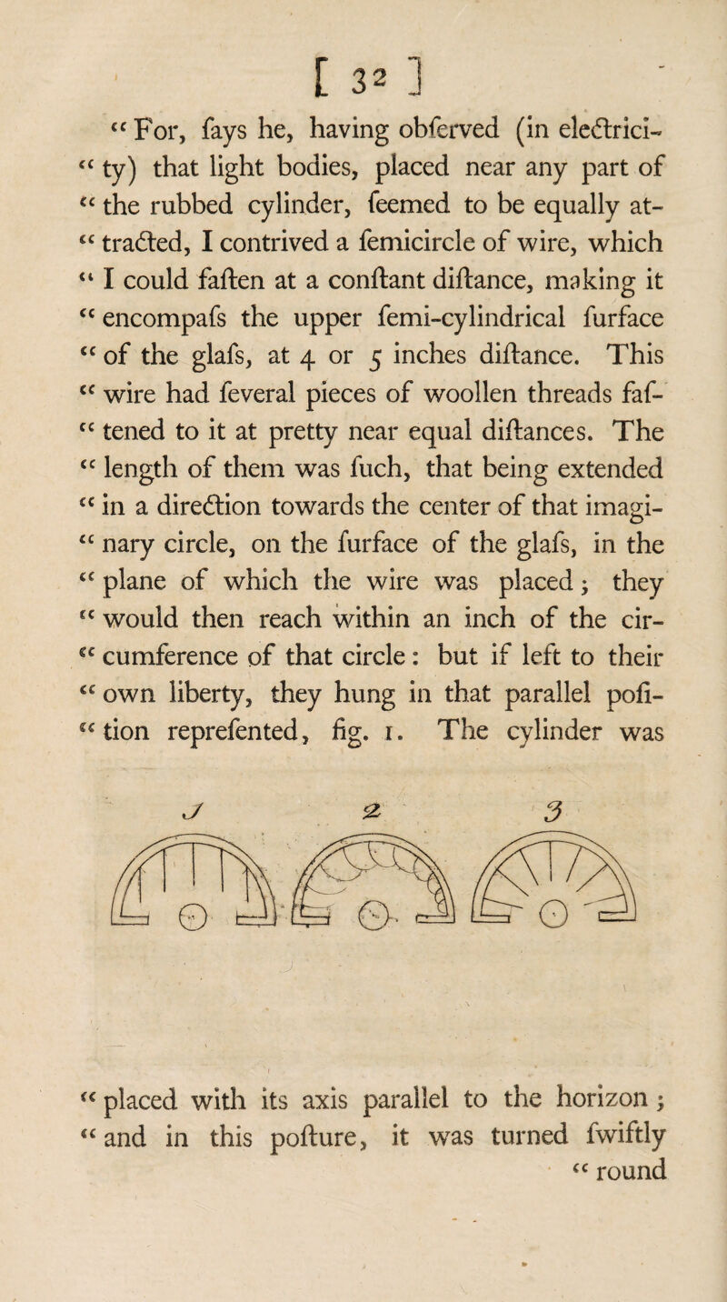 [ 3* ] “ For, fays he, having obferved (in eledtrici- “ ty) that light bodies, placed near any part of u the rubbed cylinder, feemed to be equally at- <c trailed, I contrived a femicircle of wire, which 411 could fatten at a conftant diftance, making it <c encompafs the upper femi-cylindrical furface cc of the glafs, at 4 or 5 inches diftance. This cc wire had feveral pieces of woollen threads faf- cc tened to it at pretty near equal diftance s. The cc length of them was fuch, that being extended £C in a diredlion towards the center of that imagi- £C nary circle, on the furface of the glafs, in the cc plane of which the wire was placed; they cc would then reach within an inch of the cir- £C cumference of that circle : but if left to their own liberty, they hung in that parallel pofi- (c tion reprefented, fig. 1. The cylinder was J & 3 fC placed with its axis parallel to the horizon; 4C and in this pofture, it was turned fwiftly <c round