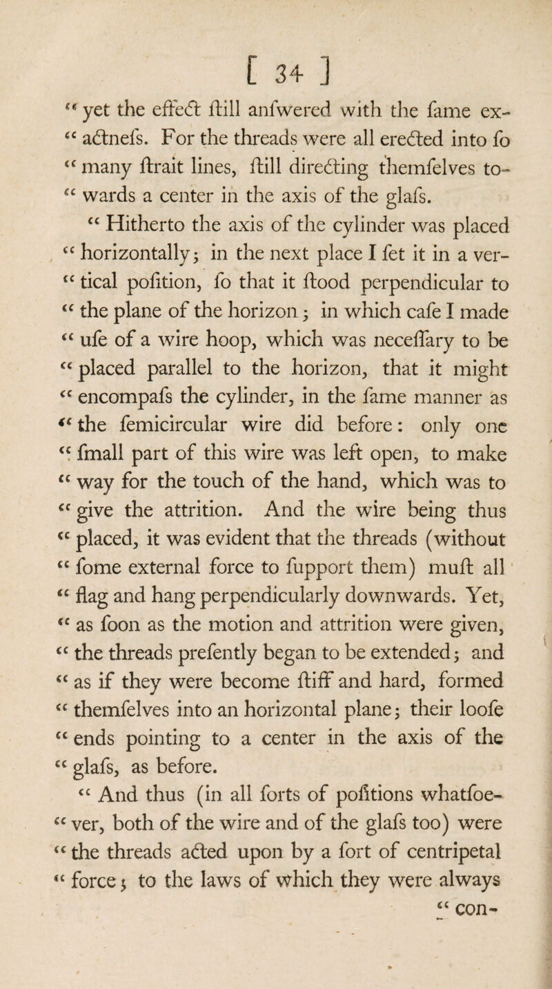 ** yet the effect ftill anfwered with the fame ex- €C adtnefs. For the threads were all erected into fo <c many ftrait lines, ftill directing themfelves to- £C wards a center in the axis of the glafs. “ Hitherto the axis of the cylinder was placed cc horizontally; in the next place I fet it in a ver- €C tical pofition, fo that it ftood perpendicular to u the plane of the horizon; in which cafe I made “ ufe of a wire hoop, which was neceffary to be placed parallel to the horizon, that it might cc encompafs the cylinder, in the fame manner as (C the femicircular wire did before: only one cc fmall part of this wire was left open, to make lc way for the touch of the hand, which was to give the attrition. And the wire being thus <c placed, it was evident that the threads (without cc fome external force to fupport them) muft all flag and hang perpendicularly downwards. Yet, *c as foon as the motion and attrition were given, cc the threads prefently began to be extended; and cc as if they were become ftiff and hard, formed <c themfelves into an horizontal plane; their loofe cc ends pointing to a center in the axis of the C£ glafs, as before. <c And thus (in all forts of portions whatfoe- “ ver, both of the wire and of the glafs too) were C£ the threads afted upon by a fort of centripetal “ force; to the laws of which they were always £< con-