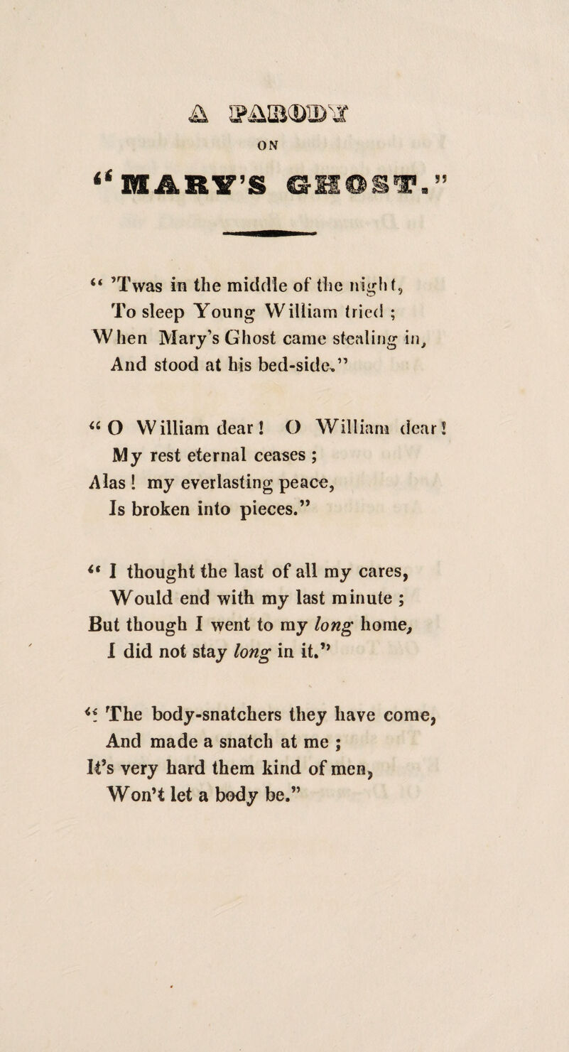 ON “ ’Twas in the middle of the night. To sleep Young William tried ; When Mary’s Ghost came stealing in^ And stood at his bed-side,” O William dear! O William dear My rest eternal ceases ; Alas I my everlasting peace, Is broken into pieces.” I thought the last of all my cares, Would end with my last minute ; But though I went to my long home^ I did not stay long in it.’^ The body-snatchers they have come, And made a snatch at me ; It’s very hard them kind of men, Won’t let a body be.”