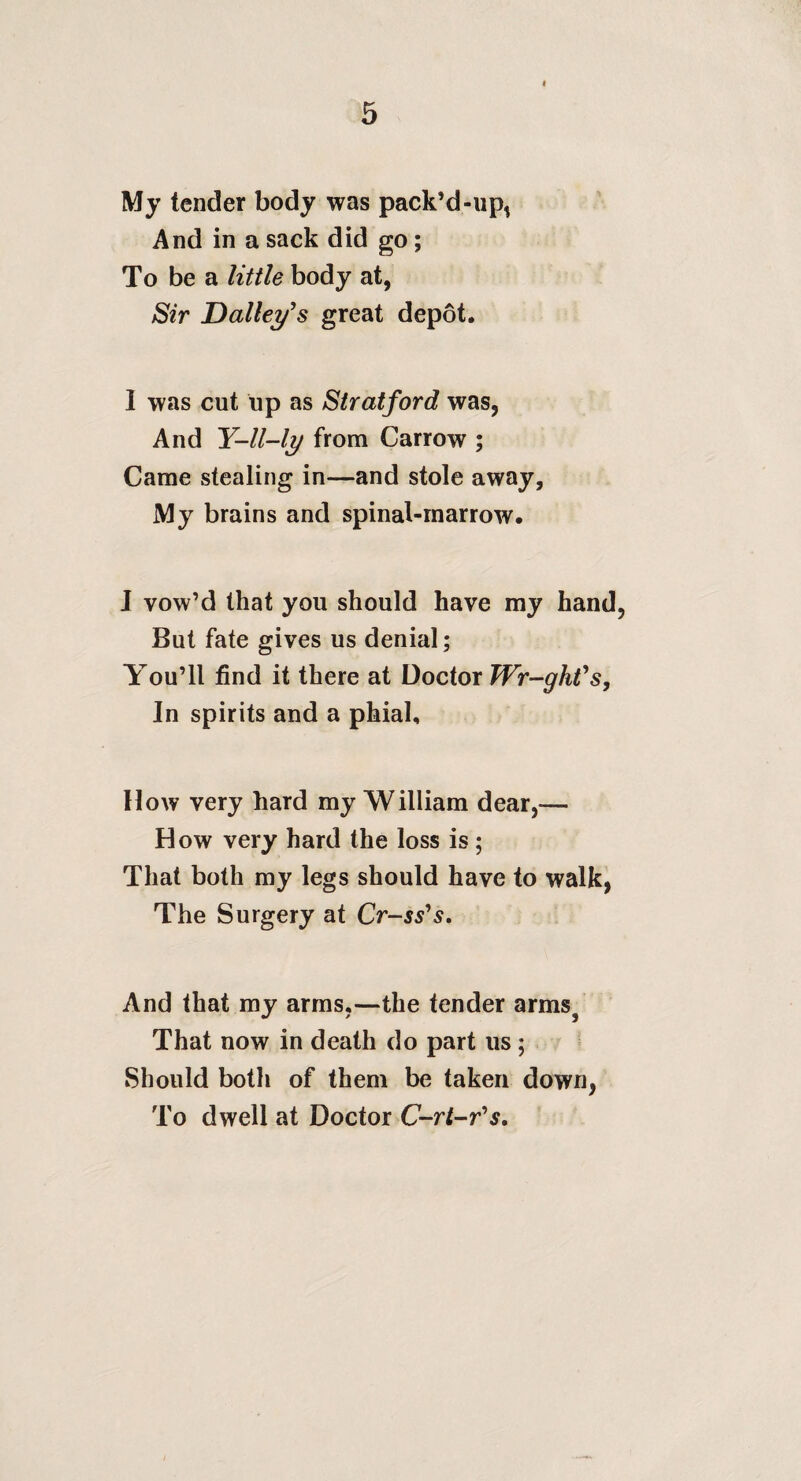 My tender body was pack’d-iip, And in a sack did go; To be a little body at, ^ir Dalley^s great depot. I was cut up as Stratford was, And Y-ll-ly from Carrow ; Came stealing in—and stole away. My brains and spinal-marrow. J vow’d that you should have my hand, But fate gives us denial; You’ll find it there at Doctor TVr-ghVs, In spirits and a phial. How very hard my William dear,— How very hard the loss is ; That both my legs should have to walk, The Surgery at Cr-ss's, And that my arras,—the tender arms^ That now in death do part us ; Should both of them be taken down, To dwell at Doctor C-rt-r^s,