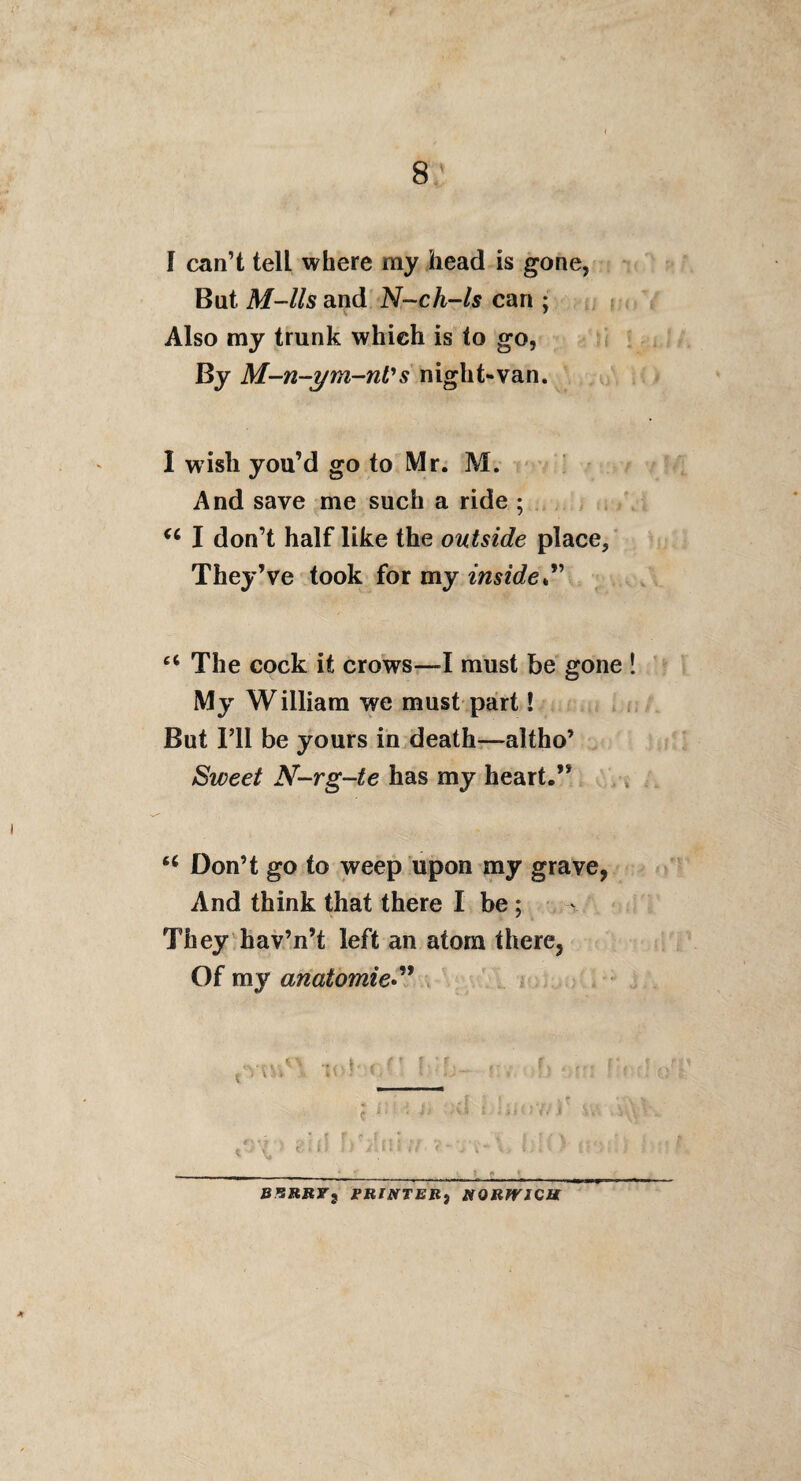 f can’t tell where my head is gone, But M-lls and N-ch-ls can ; Also my trunk which is to go, By M-n-ym-nVs night-van. I wish you’d go to Mr. M. And save me such a ride ; ^ I don’t half like the outside place. They’ve took for my inside “ The cock it crows—must be gone ! My William we must part! , But I’ll be yours in death—altho’ Sweet N-rg-te has my heart.” Don’t go to weep upon my grave, And think that there I be; ^ They^hav’n’t left an atom there, Of my anatomie*^* . . i .. t B^SRBr^ FRINTEB^ KORfVlQU