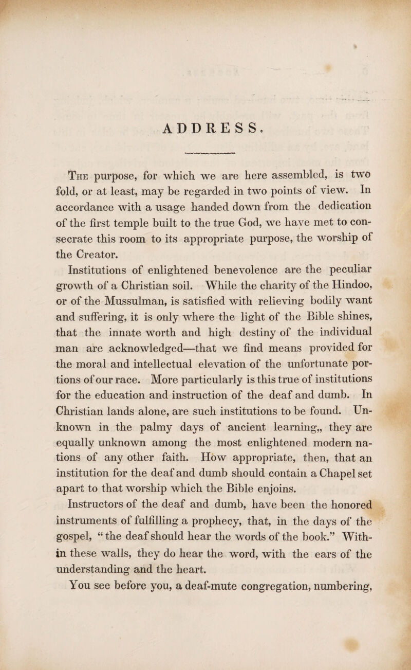 The purpose, for which we are here assembled, is two fold, or at least, may be regarded in two points of view. In accordance with a usage handed down from the dedication of the first temple built to the true God, we have met to con¬ secrate this room to its appropriate purpose, the worship of the Creator. Institutions of enlightened benevolence are the peculiar growth of a Christian soil. While the charity of the Hindoo, or of the Mussulman, is satisfied with relieving bodily want and suffering, it is only where the light of the Bible shines, that the innate worth and high destiny of the individual man are acknowledged—that we find means provided for the moral and intellectual elevation of the unfortunate por¬ tions of our race. More particularly is this true of institutions for the education and instruction of the deaf and dumb. In Christian lands alone, are such institutions to be found. Un¬ known in the palmy days of ancient learning,, they are equally unknown among the most enlightened modern na¬ tions of any other faith. How appropriate, then, that an institution for the deaf and dumb should contain a Chapel set apart to that worship which the Bible enjoins. Instructors of the deaf and dumb, have been the honored instruments of fulfilling a prophecy, that, in the days of the gospel, “ the deaf should hear the words of the book.” With¬ in these walls, they do hear the word, with the ears of the understanding and the heart. You see before you, a deaf-mute congregation, numbering,