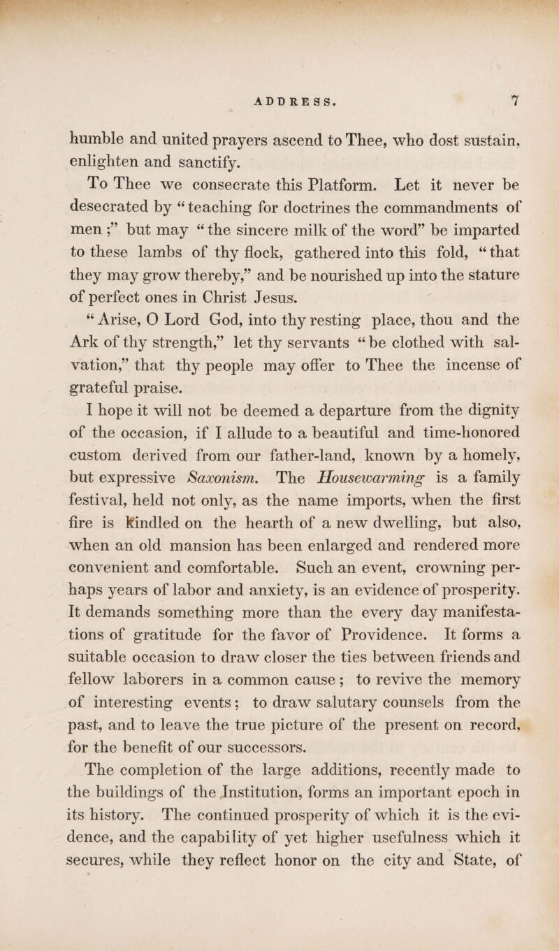 humble and united prayers ascend to Thee, who dost sustain, enlighten and sanctify. To Thee we consecrate this Platform. Let it never be desecrated by “ teaching for doctrines the commandments of men ;” but may “ the sincere milk of the word” be imparted to these lambs of thy flock, gathered into this fold, “ that they may grow thereby,” and be nourished up into the stature of perfect ones in Christ Jesus. “ Arise, O Lord God, into thy resting place, thou and the Ark of thy strength,” let thy servants “ be clothed with sal¬ vation,” that thy people may offer to Thee the incense of grateful praise. I hope it will not be deemed a departure from the dignity of the occasion, if I allude to a beautiful and time-honored custom derived from our father-land, known by a homely, but expressive Saoconism. The Housewarming is a family festival, held not only, as the name imports, when the first fire is kindled on the hearth of a new dwelling, but also, when an old mansion has been enlarged and rendered more convenient and comfortable. Such an event, crowning per¬ haps years of labor and anxiety, is an evidence of prosperity. It demands something more than the every day manifesta¬ tions of gratitude for the favor of Providence. It forms a suitable occasion to draw closer the ties between friends and fellow laborers in a common cause ; to revive the memory of interesting events; to draw salutary counsels from the past, and to leave the true picture of the present on record, for the benefit of our successors. The completion of the large additions, recently made to the buildings of the Institution, forms an important epoch in its history. The continued prosperity of which it is the evi¬ dence, and the capability of yet higher usefulness which it secures, while they reflect honor on the city and State, of