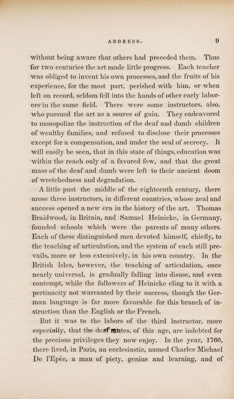 without being aware that others had preceded them. Thus for two centuries the art made little progress. Each teacher was obliged to invent his own processes, and the fruits of his experience, for the most part, perished with him, or when left on record, seldom fell into the hands of other early labor¬ ers in the same field. There were some instructors, also, who pursued the art as a source of gain. They endeavored to monopolize the instruction of the deaf and dumb children of wealthy families, and refused to disclose their processes except for a compensation, and under the seal of secrecy. It will easily be seen, that in this state of things, education was within the reach only of a favored few, and that the great mass of the deaf and dumb were left to their ancient doom of wretchedness and degradation. A little past the middle of the eighteenth century, there arose three instructors, in different countries, whose zeal and success opened a new era in the history of the art. Thomas Braidwood, in Britain, and Samuel Heinicke, in Germany, founded schools which were the parents of many others. Each of these distinguished men devoted himself, chiefly, to the teaching of articulation, and the system of each still pre¬ vails, more or less extensively, in his own country. In the British Isles, however, the teaching of articulation, once nearly universal, is gradually falling into disuse, and even contempt, while the followers of Heinicke cling to it with a pertinacity not warranted by their success, though the Ger¬ man langnage is far more favorable for this branch of in¬ struction than the English or the French. But it was to the labors of the third instructor, more especially, that the de&f ltmtes, of this age, are indebted for the precious privileges they now enjoy. In the year, 1760, there lived, in Paris, an ecclesiastic, named Charles Michael De l’Epee, a man of piety, genius and learning, and of