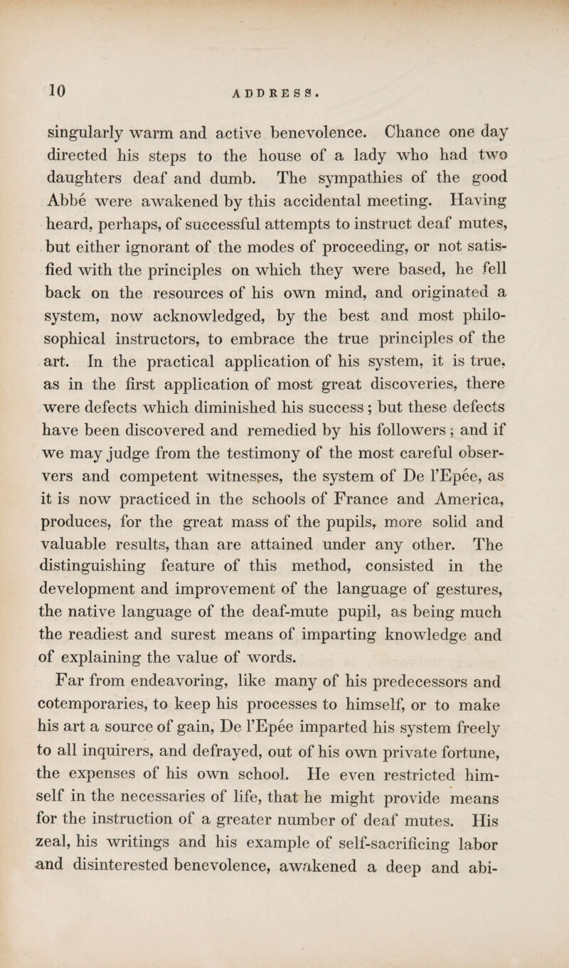 singularly warm and active benevolence. Chance one day directed his steps to the house of a lady who had two daughters deaf and dumb. The sympathies of the good Abbe were awakened by this accidental meeting. Having heard, perhaps, of successful attempts to instruct deaf mutes, but either ignorant of the modes of proceeding, or not satis¬ fied with the principles on which they were based, he fell back on the resources of his own mind, and originated a system, now acknowledged, by the best and most philo¬ sophical instructors, to embrace the true principles of the art. In the practical application of his system, it is true, as in the first application of most great discoveries, there were defects which diminished his success; but these defects have been discovered and remedied by his followers; and if we may judge from the testimony of the most careful obser¬ vers and competent witnesses, the system of De l’Epee, as it is now practiced in the schools of France and America, produces, for the great mass of the pupils, more solid and valuable results, than are attained under any other. The distinguishing feature of this method, consisted in the development and improvement of the language of gestures, the native language of the deaf-mute pupil, as being much the readiest and surest means of imparting knowledge and of explaining the value of words. Far from endeavoring, like many of his predecessors and cotemporaries, to keep his processes to himself, or to make his art a source of gain, De FEpee imparted his system freely to all inquirers, and defrayed, out of his own private fortune, the expenses of his own school. He even restricted him¬ self in the necessaries of life, that he might provide means for the instruction of a greater number of deaf mutes. His zeal, his writings and his example of self-sacrificing labor und disinterested benevolence, awakened a deep and abi-