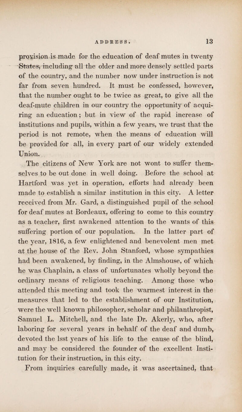 provision is made for the education of deaf mutes in twenty ’States, including' all the older and more densely settled parts of the country, and the number now under instruction is not far from seven hundred. It must be confessed, however, that the number ought to be twice as great, to give all the deaf-mute children in our country the opportunity of acqui¬ ring an education; but in view of the rapid increase of institutions and pupils, within a few years, we trust that the period is not remote, when the means of education will be provided for all, in every part of our widely extended Union. The citizens of New York are not wont to suffer them¬ selves to be out done in well doing. Before the school at Hartford was yet in operation, efforts had already been made to establish a similar institution in this city. A letter received from Mr. Gard, a distinguished pupil of the school for deaf mutes at Bordeaux, offering to come to this country as a teacher, first awakened attention to the wants of this suffering portion of our population. In the latter part of the year, 1816, a few enlightened and benevolent men met at the house of the Rev. John Stanford, whose sympathies had been awakened, by finding, in the Almshouse, of which he was Chaplain, a class of unfortunates wholly beyond the ordinary means of religious teaching. Among those who attended this meeting and took the warmest interest in the measures that led to the establishment of our Institution, were the well known philosopher, scholar and philanthropist, Samuel L. Mitchell, and the late Dr. Akerly, who, after laboring for several years in behalf of the deaf and dumb, devoted the Isst years of his life to the cause of the blind, and may be considered the founder of the excellent Insti¬ tution for their instruction, in this city. From inquiries carefully made, it was ascertained, that