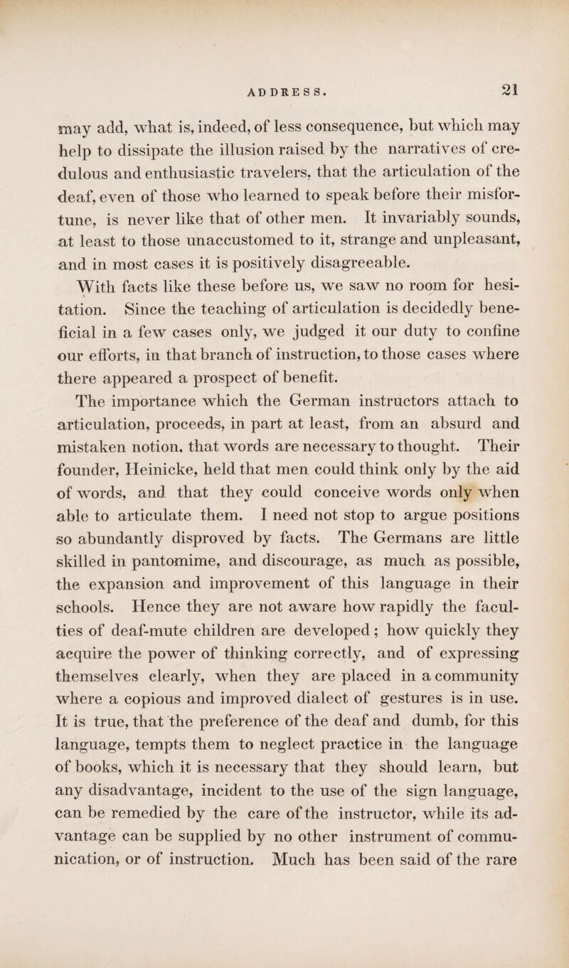 may add, what is, indeed, of less consequence, but which may help to dissipate the illusion raised by the narratives of cre¬ dulous and enthusiastic travelers, that the articulation of the deaf, even of those who learned to speak before their misfor¬ tune, is never like that of other men. It invariably sounds, at least to those unaccustomed to it, strange and unpleasant, and in most cases it is positively disagreeable. With facts like these before us, we saw no room for hesi- * tation. Since the teaching of articulation is decidedly bene¬ ficial in a few cases only, we judged it our duty to confine our efforts, in that branch of instruction, to those cases where there appeared a prospect of benefit. The importance which the German instructors attach to articulation, proceeds, in part at least, from an absurd and mistaken notion, that words are necessary to thought. Their founder, Heinicke, held that men could think only by the aid of words, and that they could conceive words only when able to articulate them. I need not stop to argue positions so abundantly disproved by facts. The Germans are little skilled in pantomime, and discourage, as much as possible, the expansion and improvement of this language in their schools. Hence they are not aware how rapidly the facul¬ ties of deaf-mute children are developed; how quickly they acquire the power of thinking correctly, and of expressing themselves clearly, when they are placed in a community where a copious and improved dialect of gestures is in use. It is true, that the preference of the deaf and dumb, for this language, tempts them to neglect practice in the language of books, which it is necessary that they should learn, but any disadvantage, incident to the use of the sign language, can be remedied by the care of the instructor, while its ad¬ vantage can be supplied by no other instrument of commu¬ nication, or of instruction. Much has been said of the rare