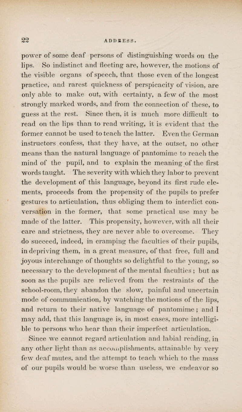 power of some deaf persons of distinguishing words on the lips. So indistinct and fleeting are, however, the motions of the visible organs of speech, that those even of the longest practice, and rarest quickness of perspicacity of vision, are only able to make out, with certainty, a few of the most strongly marked words, and from the connection of these, to guess at the rest. Since then, it is much more difficult to read on the lips than to read writing, it is evident that the former cannot be used to teach the latter. Even the German instructors confess, that they have, at the outset, no other means than the natural language of pantomime to reach the mind of the pupil, and to explain the meaning of the first words taught. The severity with which they labor to prevent the development of this language, beyond its first rude ele¬ ments, proceeds from the propensity of the pupils to prefer gestures to articulation, thus obliging them to interdict con¬ versation in the former, that some practical use may be made of the latter. This propensity, however, with all their care and strictness, they are never able to overcome. They do succeed, indeed, in cramping the faculties of their pupils, in depriving them, in a great measure, of that free, full and joyous interchange of thoughts so delightful to the young, so necessary to the development of the mental faculties ; but as soon as the pupils are relieved from the restraints of the school-room, they abandon the slow, painful and uncertain mode of communication, by watching the motions of the lips, and return to their native language of pantomime; and I may add, that this language is, in most cases, more intelligi¬ ble to persons who hear than their imperfect articulation. Since we cannot regard articulation and labial reading, in any other light than as accomplishments, attainable by very few deaf mutes, and the attempt to teach which to the mass of our pupils would be worse than useless, we endeavor so