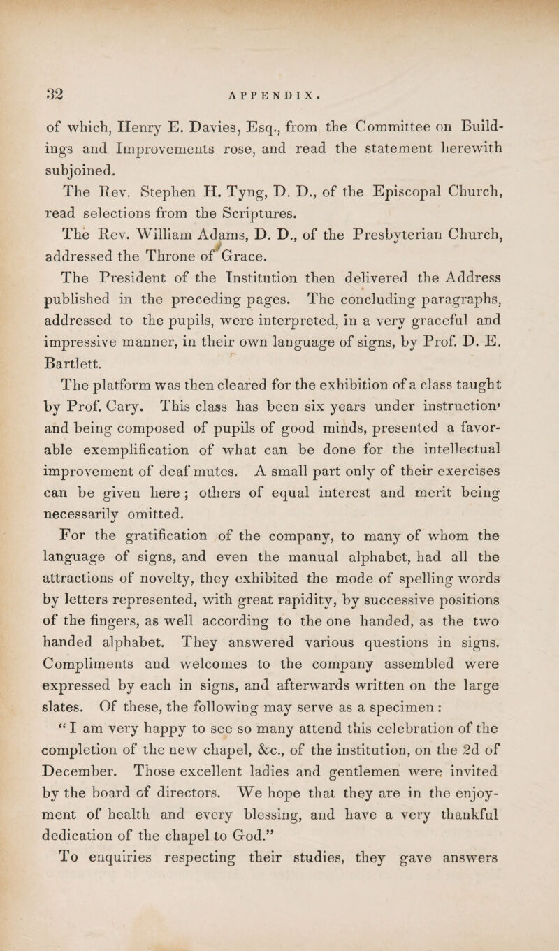 of which, Henry E. Davies, Esq., from the Committee on Build¬ ings and Improvements rose, and read the statement herewith subjoined. The Rev. Stephen H. Tyng, D. D., of the Episcopal Church, read selections from the Scriptures. The Rev. William Adams, D. D., of the Presbyterian Church, addressed the Throne oi Grace. The President of the Institution then delivered the Address published in the preceding pages. The concluding paragraphs, addressed to the pupils, were interpreted, in a very graceful and impressive manner, in their own language of signs, by Prof. D. E. Bartlett. The platform was then cleared for the exhibition of a class taught by Prof. Cary. This class has been six years under instruction’ and being composed of pupils of good minds, presented a favor¬ able exemplification of what can be done for the intellectual improvement of deaf mutes. A small part only of their exercises can be given here ; others of equal interest and merit being necessarily omitted. For the gratification of the company, to many of whom the language of signs, and even the manual alphabet, had all the attractions of novelty, they exhibited the mode of spelling words by letters represented, with great rapidity, by successive positions of the fingers, as well according to the one handed, as the two handed alphabet. They answered various questions in signs. Compliments and welcomes to the company assembled were expressed by each in signs, and afterwards written on the large slates. Of these, the following may serve as a specimen : “ I am very happy to see so many attend this celebration of the completion of the new chapel, &c., of the institution, on the 2d of December. Those excellent ladies and gentlemen were invited by the board of directors. We hope that they are in the enjoy¬ ment of health and every blessing, and have a very thankful dedication of the chapel to God.” To enquiries respecting their studies, they gave answers