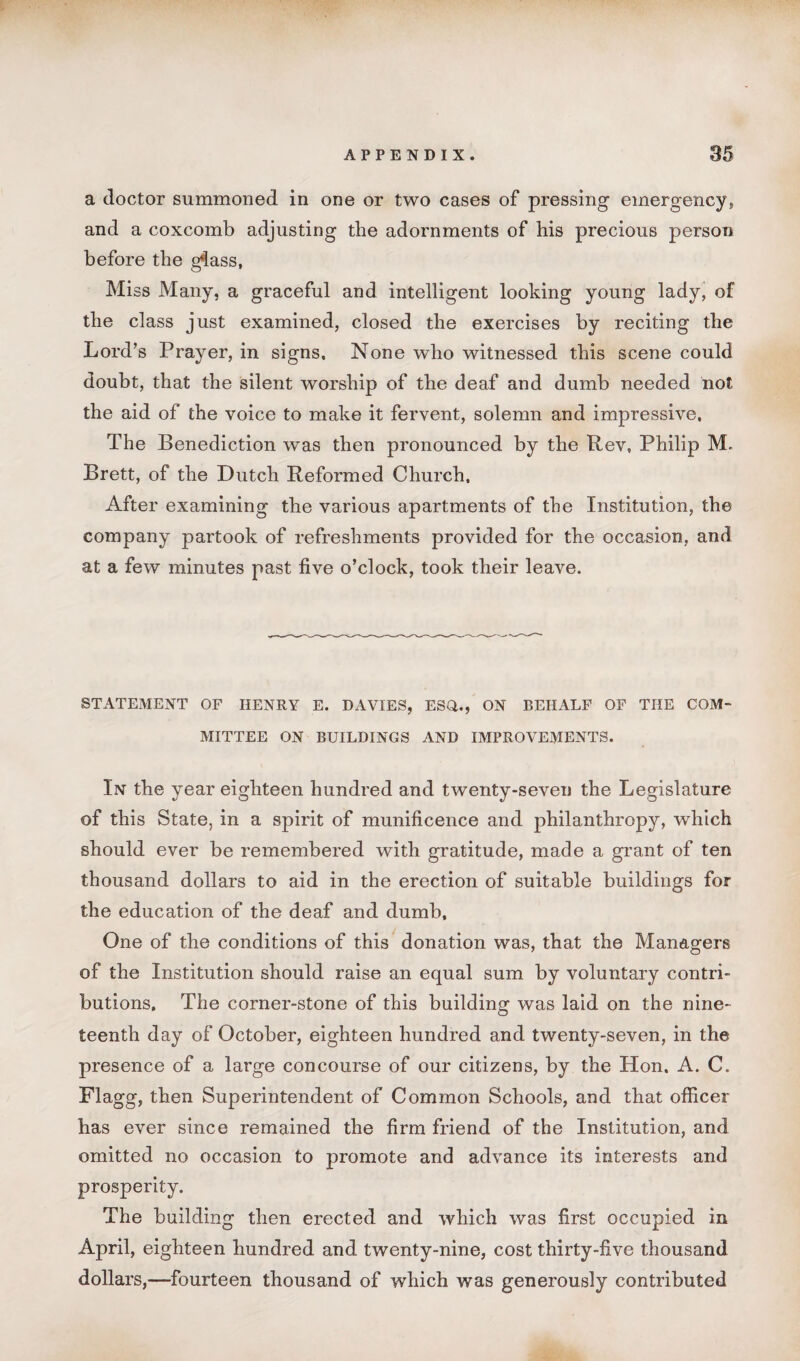 a doctor summoned in one or two cases of pressing emergency,, and a coxcomb adjusting the adornments of his precious person before the g*lass, Miss Many, a graceful and intelligent looking young lady, of the class just examined, closed the exercises by reciting the Lord’s Prayer, in signs. None who witnessed this scene could doubt, that the silent worship of the deaf and dumb needed not the aid of the voice to make it fervent, solemn and impressive, The Benediction was then pronounced by the Rev, Philip M. Brett, of the Dutch Reformed Church, After examining the various apartments of the Institution, the company partook of refreshments provided for the occasion, and at a few minutes past five o’clock, took their leave. STATEMENT OF HENRY E. DAVIES, ESO., ON BEHALF OF THE COM¬ MITTEE ON BUILDINGS AND IMPROVEMENTS. In the year eighteen hundred and twenty-seven the Legislature of this State, in a spirit of munificence and philanthropy, which should ever be remembered with gratitude, made a grant of ten thousand dollars to aid in the erection of suitable buildings for the education of the deaf and dumb. One of the conditions of this donation was, that the Managers of the Institution should raise an equal sum by voluntary contri¬ butions, The corner-stone of this building was laid on the nine¬ teenth day of October, eighteen hundred and twenty-seven, in the presence of a large concourse of our citizens, by the Hon. A. C. Flagg, then Superintendent of Common Schools, and that officer has ever since remained the firm friend of the Institution, and omitted no occasion to promote and advance its interests and prosperity. The building then erected and which was first occupied in April, eighteen hundred and twenty-nine, cost thirty-five thousand dollars,—fourteen thousand of which was generously contributed