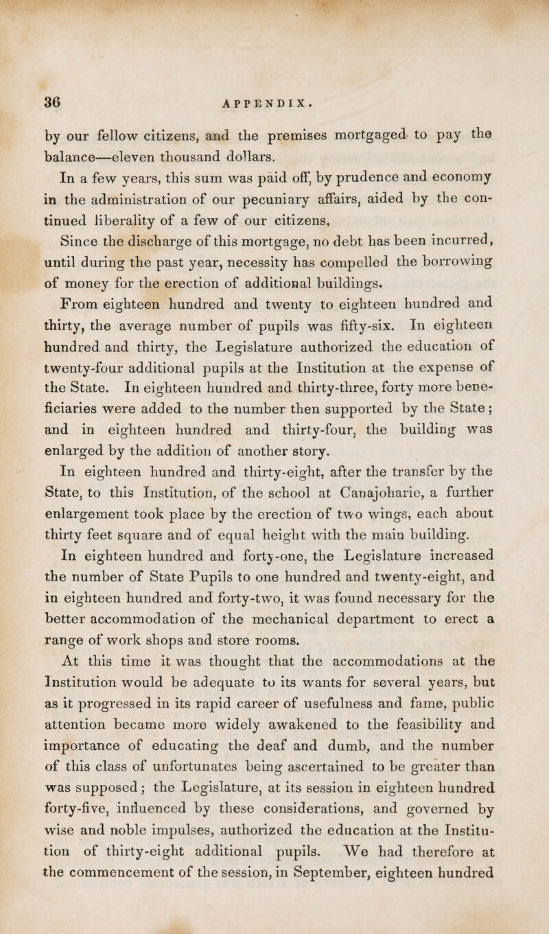 by our fellow citizens, and the premises mortgaged to pay the balance—eleven thousand dollars. In a few years, this sum was paid off, by prudence and economy in the administration of our pecuniary affairs, aided by the con¬ tinued liberality of a few of our citizens. Since the discharge of this mortgage, no debt has been incurred, until during the past year, necessity has compelled the borrowing of money for the erection of additional buildings. From eighteen hundred and twenty to eighteen hundred and thirty, the average number of pupils was fifty-six. In eighteen hundred and thirty, the Legislature authorized the education of twenty-four additional pupils at the Institution at the expense of the State. In eighteen hundred and thirty-three, forty more bene¬ ficiaries were added to the number then supported by the State; and in eighteen hundred and thirty-four, the building was enlarged by the addition of another story. In eighteen hundred and thirty-eight, after the transfer by the State, to this Institution, of the school at Canajoharie, a further enlargement took place by the erection of two wings, each about thirty feet square and of equal height with the main building. In eighteen hundred and forty-one, the Legislature increased the number of State Pupils to one hundred and twenty-eight, and in eighteen hundred and forty-two, it was found necessary for the better accommodation of the mechanical department to erect a range of work shops and store rooms. At this time it was thought that the accommodations at the Institution would be adequate to its wants for several years, but as it progressed in its rapid career of usefulness and fame, public attention became more widely awakened to the feasibility and importance of educating the deaf and dumb, and the number of this class of unfortunates being ascertained to be greater than was supposed; the Legislature, at its session in eighteen hundred forty-five, induenced by these considerations, and governed by wise and noble impulses, authorized the education at the Institu¬ tion of thirty-eight additional pupils. We had therefore at the commencement of the session, in September, eighteen hundred