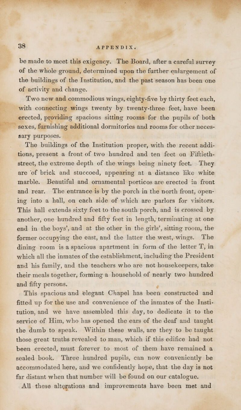 be made to meet this exigency. The Board, after a careful survey of the whole ground, determined upon the further enlargement of the buildings of the Institution, and the past season has been one of activity and change. Two new and commodious wings, eighty-five by thirty feet each, with connecting wings twenty by twenty-three feet, have been erected, providing spacious sitting rooms for the pupils of both sexes, furnishing additional dormitories and rooms for other neces¬ sary purposes. The buildings of the Institution proper, with the recent addi¬ tions, present a front of two hundred and ten feet on Fiftieth- street, the extreme depth of the wings being ninety feet. They are of brick and stuccoed, appearing at a distance like white marble. Beautiful and ornamental porticos are erected in front and rear. The entrance is by the porch in the north front, open¬ ing into a hall, on each side of which are parlors for visitors. This hall extends sixty feet to the south porch, and is crossed by another, one hundred and fifty feet in length, terminating at one end in the boys’, and at the other in the girls’, sitting room, the former occupying the east, and the latter the west, wings. The dining room is a spacious apartment in form of the letter T, in which all the inmates of the establishment, including the President and his family, and the teachers who are not housekeepers, take their meals together, forming a household of nearly two hundred and fifty persons. This spacious and elegant Chapel has been constructed and fitted up for the use and convenience of the inmates of the Insti¬ tution, and we have assembled this day, to dedicate it to the service of Him, who has opened the ears of the deaf and taught the dumb to speak. Within these walls, are they to be taught those great truths revealed to man, which if this edifice had not been erected, must forever to most of them have remained a sealed book. Three hundred pupils, can now conveniently be accommodated here, and we confidently hope, that the day is not far distant when that number will be found on our catalogue. All these alterations and improvements have been met and