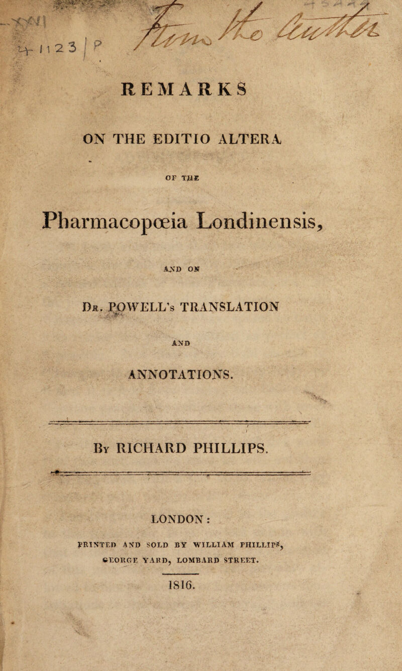 REMARKS ON THE EDITIO ALTERA OF THE Pharmacopoeia Londinensis, AND ON Dr. POWELL’s TRANSLATION AND ANNOTATIONS. By RICHARD PHILLIPS. LONDON PRINTED AND SOLD BY WILLIAM PHILLIPS, GEORGE YARD, LOMBARD STREET. 1816.