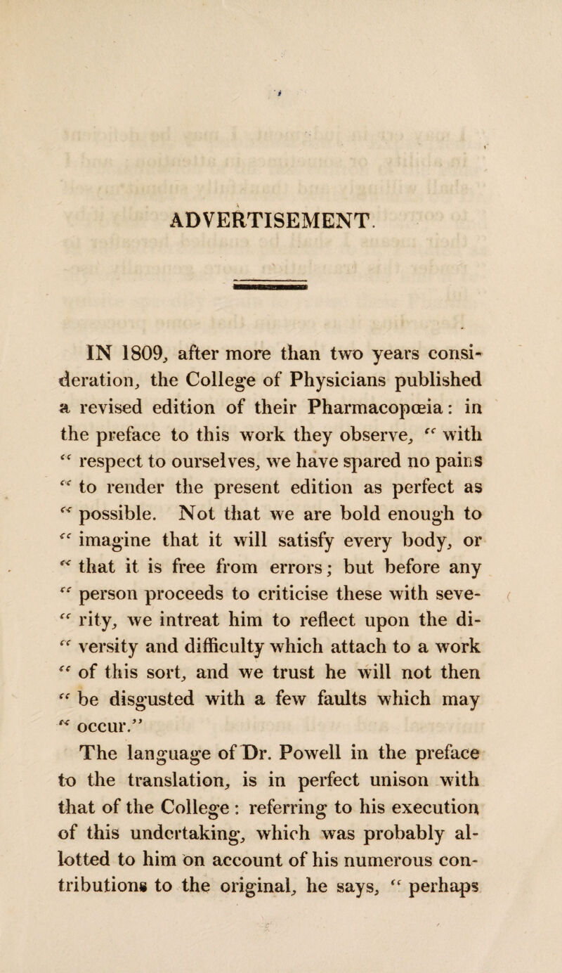 ADVERTISEMENT. IN 1809, after more than two years consi¬ deration, the College of Physicians published a revised edition of their Pharmacopoeia: in the preface to this work they observe, with fC respect to ourselves, we have spared no pairs c,<r to render the present edition as perfect as ^ possible. Not that we are bold enough to <e imagine that it will satisfy every body, or that it is free from errors; but before any  person proceeds to criticise these with seve- rity, we intreat him to reflect upon the di- “ versity and difficulty which attach to a work of this sort, and we trust he will not then be disgusted with a few faults which may occur.” The language of Dr. Powell in the preface to the translation, is in perfect unison with that of the College : referring to his execution of this undertaking, which was probably al¬ lotted to him on account of his numerous con¬ tributions to the original, he says, perhaps