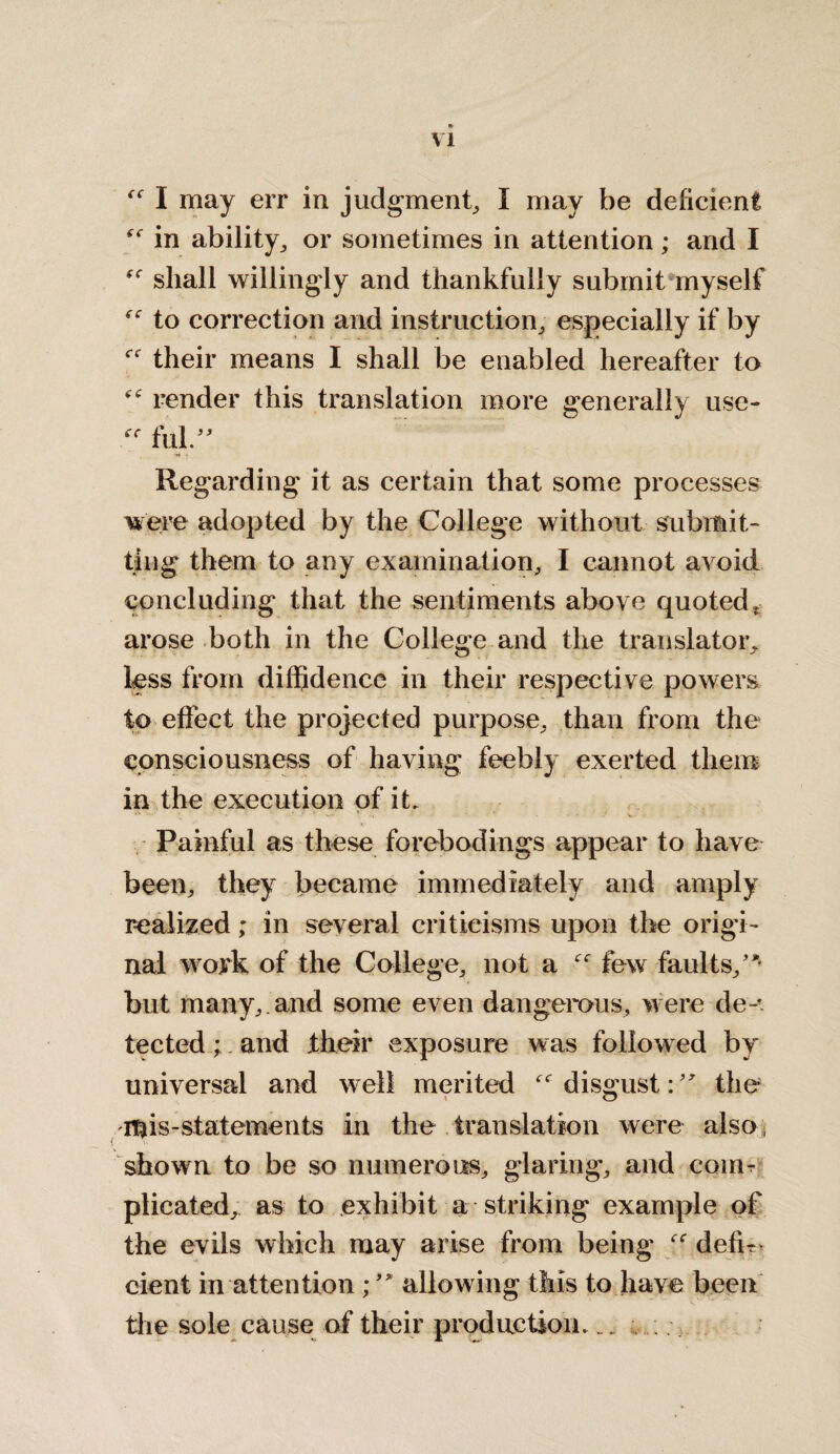 I may err in judgment, I may be deficient in ability, or sometimes in attention; and I shall willingly and thankfully submit myself to correction and instruction, especially if by their means I shall be enabled hereafter to render this translation more generally use- ff fill.” Regarding it as certain that some processes were adopted by the College without submit¬ ting them to any examination, I cannot avoid concluding that the sentiments above quoted, arose both in the College and the translator, less from diffidence in their respective powers to effect the projected purpose, than from the consciousness of having feebly exerted them in the execution of it. Painful as these forebodings appear to have been, they became immediately and amply realized; in several criticisms upon the origi¬ nal work of the College, not a -ce few faults/*' but many, and some even dangerous, were de-*. tected; and their exposure was followed by universal and well merited disgust: ” the mis-statements in the translation were also shown to be so numerous, glaring, and coim plicated, as to exhibit a striking example of the evils which may arise from being defu cient in attention ; ” allowing this to have been the sole cause of their production.