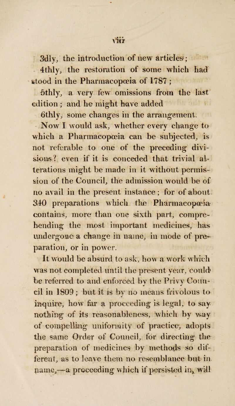 Sdly, the introduction of new articles* ; 4thly, the restoration of some which had stood in the Pharmacopoeia of 1787 ; Stilly, a very few omissions from the last edition ; and he might have added 6thly, some changes in the arrangement. Now I would ask, whether every change to which a Pharmacopoeia can be subjected, is not referable to one of the preceding divi¬ sions? even if it is conceded that trivial al¬ terations might be made in it without permis¬ sion of the Council, the admission would be of no avail in the present instance; for of about 340 preparations which the Pharmacopoeia,' contains, more than one sixth part, compre¬ hending the most important medicines, has undergone a change in name, in mode of pre¬ paration, or in power. It would be absurd to ask, how a work which was not completed until the present year, could be referred to and enforced by the Privy Coun¬ cil in 1809; but it is by no means frivolous to inquire, how tar a proceeding is legal, to say nothing of its reasonableness, which by way of compelling uniformity of practice, adopts the same Order of Council,, for directing the preparation of medicines by methods so dif¬ ferent, as to leave them no resemblance but in pame,—a proceeding which if persisted in,, will