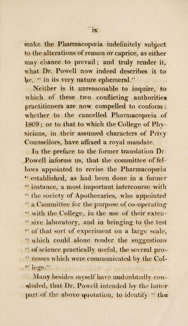 make the Pharmacopoeia indefinitely subject to the alterations of reason or caprice, as either may chance to prevail; and truly render it, what Dr. Powell now indeed describes it to be, “ in its very nature ephemeral.” Neither is it unreasonable to inquire, to which of these two conflicting authorities practitioners are now compelled to conform : whether to the cancelled Pharmacopoeia of 1809 ; or to that to which the College of Phy¬ sicians, in their assumed characters of Privy Counsellors, have affixed a royal mandate. In the preface to the former translation Dr. Powell informs us, that the committee of fel¬ lows appointed to revise the Pharmacopoeia established, as had been done in a former “ instance, a most important intercourse with the society of Apothecaries, w ho appointed a Committee for the purpose of co-operating with the College, in the use of their ex ten- sive laboratory, and in bringing to the test of that sort of experiment on a large scale, which could alone render the suggestions “ of science practically useful, the several pro- cesses which were communicated by the Col- “ lege.” Many besides myself have undoubtedly con¬ cluded, that Dr. Powell intended by the latter part of the above quotation, to identify “ the