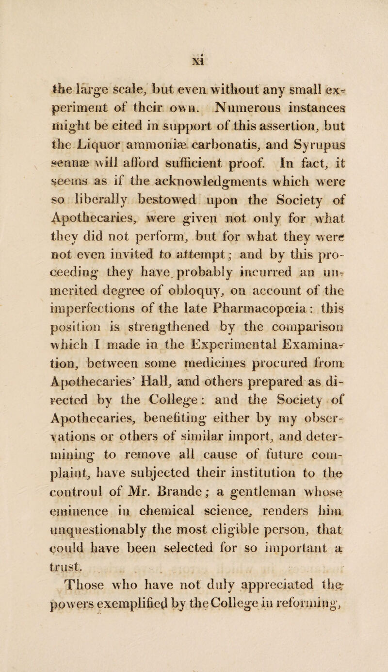 the large scale, but even without any small ex* periment of their own. Numerous instances might be cited in support of this assertion, but the Liquor ammonias carbonatis, and Syrupus sennas will afford sufficient proof. In fact, it seems as if the acknowledgments which were so liberally bestowed upon the Society of Apothecaries, were given not only for what they did not perform, but for what they were not even invited to attempt; and by this pro¬ ceeding they have, probably incurred an un¬ merited degree of obloquy, on account of the imperfections of the late Pharmacopoeia: this position is strengthened by the comparison which I made in the Experimental Examina¬ tion, between some medicines procured from Apothecaries’ Hall, and others prepared as di¬ rected by the College: and the Society of Apothecaries, benefiting either by my obser¬ vations or others of similar import, and deter¬ mining to remove all cause of future com¬ plaint, have subjected their institution to the controul of Mr. Braude; a gentleman whose eminence in chemical science, renders him unquestionably the most eligible person, that could have been selected for so important a trust. Those who have not duly appreciated the- powers exemplified by the College in reforming.