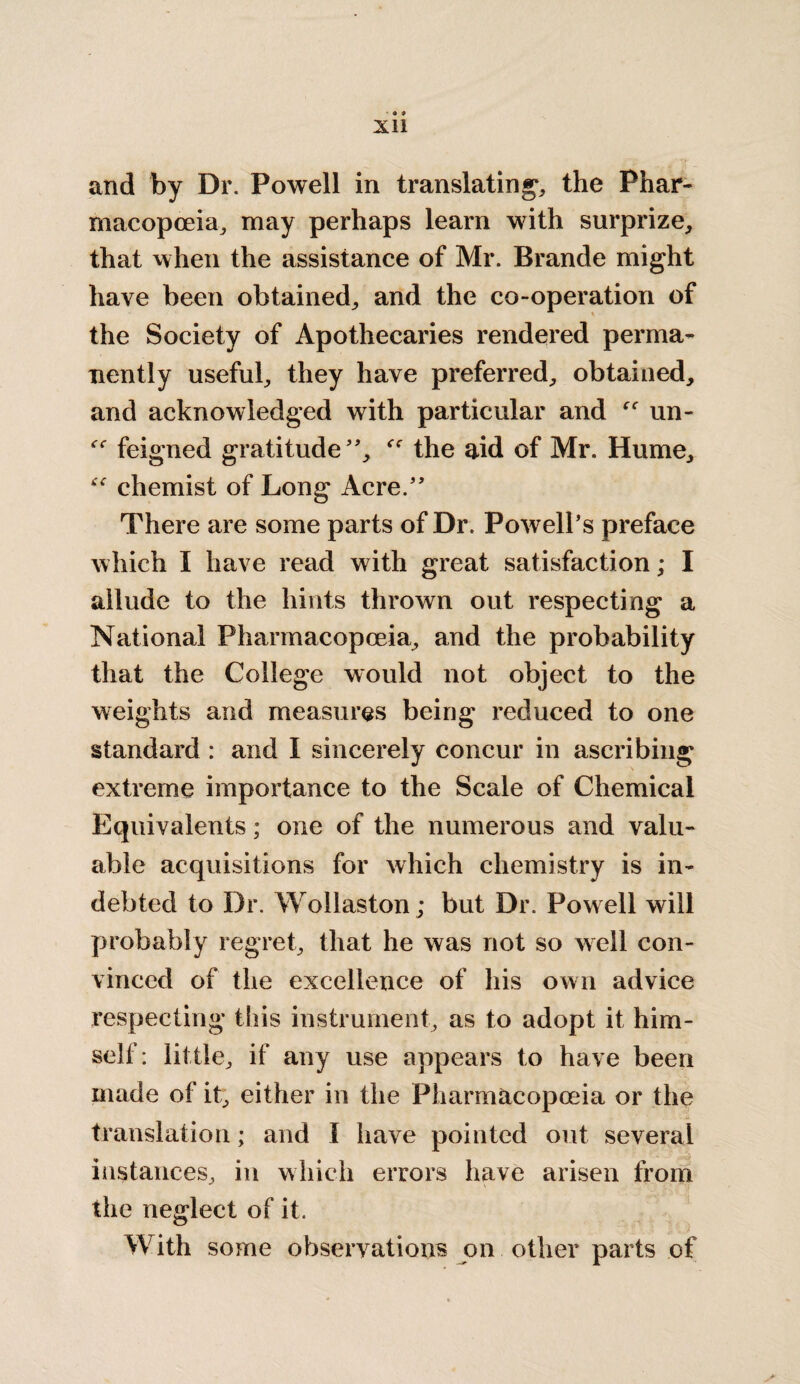 and by Dr. Powell in translating, the Phar¬ macopoeia, may perhaps learn with surprize, that when the assistance of Mr. Brande might have been obtained, and the co-operation of the Society of Apothecaries rendered perma¬ nently useful, they have preferred, obtained, and acknowledged with particular and un- feigned gratitude, the aid of Mr. Hume, “ chemist of Long Acre. There are some parts of Dr. Powell's preface which I have read with great satisfaction; I allude to the hints thrown out respecting a National Pharmacopoeia, and the probability that the College would not object to the weights and measures being reduced to one standard : and I sincerely concur in ascribing extreme importance to the Scale of Chemical Equivalents; one of the numerous and valu¬ able acquisitions for which chemistry is in¬ debted to Dr. Wollaston; but Dr. Powell will probably regret, that he was not so well con¬ vinced of the excellence of his own advice respecting this instrument, as to adopt it him¬ self: little, if any use appears to have been made of it, either in the Pharmacopoeia or the translation; and I have pointed out several instances, in which errors have arisen from the neglect of it. With some observations on other parts of