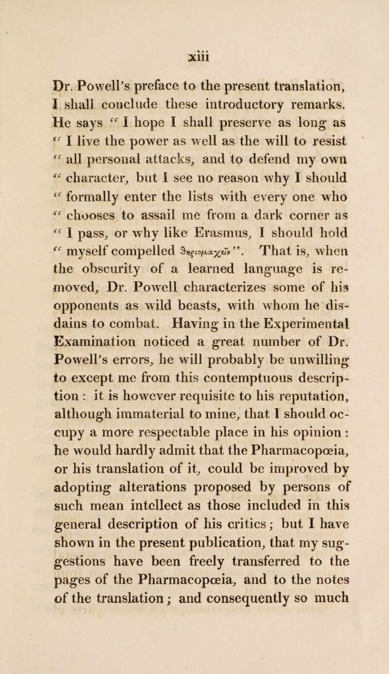 Xlll Dr. Powell’s preface to the present translation,, I shall conclude these introductory remarks. He says I hope I shall preserve as long as I live the power as well as the will to resist all personal attacks, and to defend my own character, but I see no reason why I should formally enter the lists with every one who chooses to assail me from a dark corner as f (( I pass, or why like Erasmus, I should hold myself compelled §v)gio(AOiyt7v That is, when the obscurity of a learned language is re¬ moved, Dr. Powell characterizes some of his opponents as wild beasts, with whom he dis¬ dains to combat. Having in the Experimental Examination noticed a great number of Dr. Powell’s errors, he will probably be unwilling to except me from this contemptuous descrip¬ tion : it is however requisite to his reputation, although immaterial to mine, that I should oc¬ cupy a more respectable place in his opinion : he would hardly admit that the Pharmacopoeia, or his translation of it, could be improved by adopting alterations proposed by persons of such mean intellect as those included in this general description of his critics; but I have shown in the present publication, that my sug¬ gestions have been freely transferred to the pages of the Pharmacopoeia, and to the notes of the translation; and consequently so much