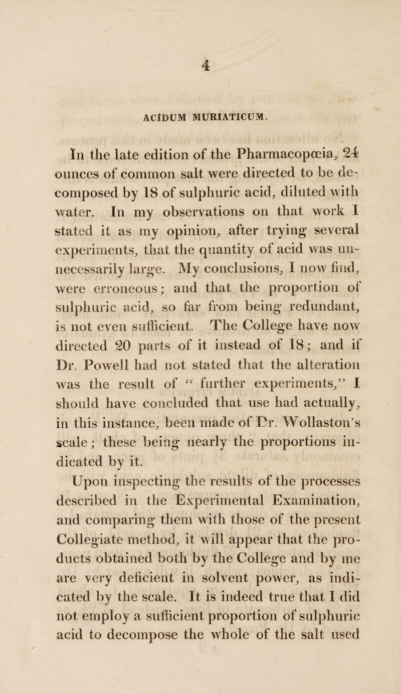 ACIDUM MURIATICUM. In the late edition of the Pharmacopoeia., 24 ounces of common salt were directed to be de¬ composed by 18 of sulphuric acid, diluted with water. In my observations on that work I stated it as my opinion, after trying several experiments, that the quantity of acid was un¬ necessarily large. My conclusions, I now bud, were erroneous; and that the proportion oi sulphuric acid, so far from being redundant, is not even sufficient. The College have now directed 20 parts of it instead of 18; and if Dr. Powell had not stated that the alteration was the result of further experiments/' I should have concluded that use had actually, in this instance, been made of Dr. Wollaston's scale; these being nearly the proportions in¬ dicated by it. Upon inspecting the results of the processes described in the Experimental Examination, and comparing them with those of the present Collegiate method, it will appear that the pro¬ ducts obtained both by the College and by me are very dehcient in solvent power, as indi¬ cated by the scale. It is indeed true that 1 did not employ a sufficient proportion of sulphuric acid to decompose the whole of the salt used