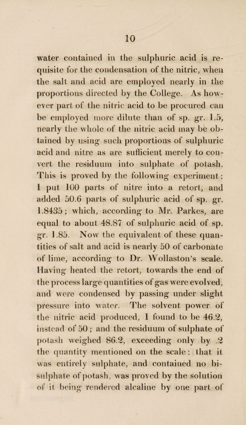 water contained in the sulphuric acid is re¬ quisite for the condensation of the nitric, when the salt and acid are employed nearly in the proportions directed by the College. As how¬ ever part of the nitric acid to be procured can be employed more dilute than of sp. gr. 1.5, nearly the whole of the nitric acid may be ob¬ tained by using such proportions of sulphuric acid and nitre as are sufficient merely to con¬ vert the residuum into sulphate of potash. This is proved by the following experiment: I put 100 parts of nitre into a retort, and added 50.6 parts of sulphuric acid of sp. gr. 1.8435; which, according to Mr. Parkes, are equal to about 48.87 of sulphuric acid of sp. gr. 1.85. Now the equivalent of these quan¬ tities of salt and acid is nearly 50 of carbonate of lime, according to Dr. Wollaston’s scale. Having heated the retort, towards the end of the process large quantities of gas were evolved, and were condensed by passing under slight pressure into water. The solvent power of the nitric acid produced, I found to be 46.2, instead of 50 ; and the residuum of sulphate of potash weighed 86.2, exceeding only by .2 the quantity mentioned on the scale : that it was entirely sulphate, and contained no bi- sulphate of potash , was proved by the solution of it being rendered alcaline by one part of