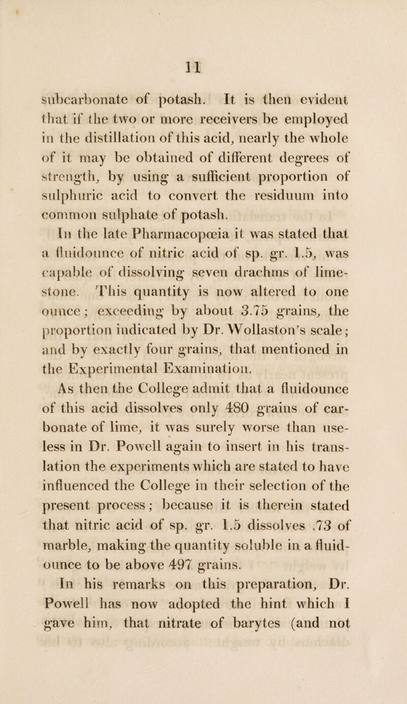 subcarbonate of potash. It is then evident that if the two or more receivers be employed in the distillation of this acid, nearly the whole of it may be obtained of different degrees of strength, by using a sufficient proportion of sulphuric acid to convert the residuum into common sulphate of potash. In the late Pharmacopoeia it was stated that a fluidounce of nitric acid of sp. gr. 1.5, was capable of dissolving seven drachms of lime¬ stone. This quantity is now altered to one ounce; exceeding by about 3.75 grains, the proportion indicated by Dr. Wollaston’s scale; and by exactly four grains, that mentioned in the Experimental Examination. As then the College admit that a fluidounce of this acid dissolves only 480 grains of car¬ bonate of lime, it was surely worse than use¬ less in Dr. Powell again to insert in his trans¬ lation the experiments which are stated to have influenced the College in their selection of the present process; because it is therein stated that nitric acid of sp. gr. 1.5 dissolves .73 of marble, making the quantity soluble in a fluid- ounce to be above 497 grains. In his remarks on this preparation. Dr. Powell has now adopted the hint which I gave him, that nitrate of barytes (and not