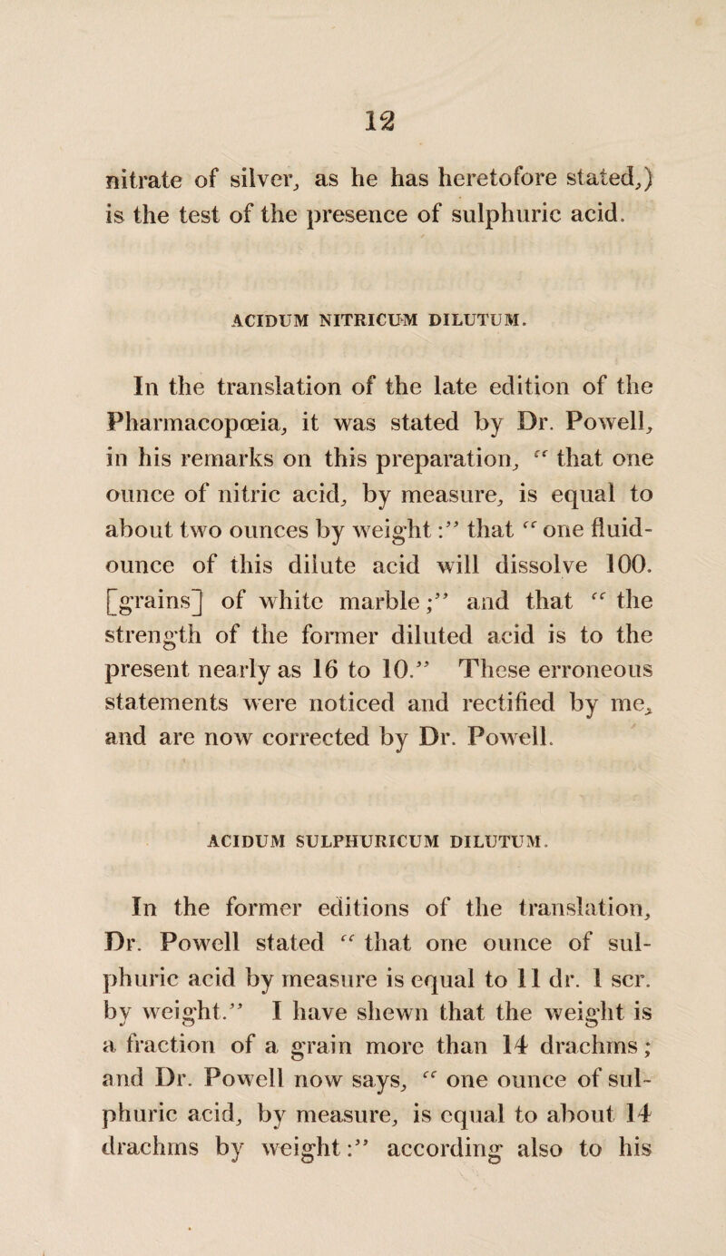 nitrate of silver, as he has heretofore stated,) is the test of the presence of sulphuric acid. ACIDUM NITRICUM DILUTUM. In the translation of the late edition of the Pharmacopoeia, it was stated by Dr. Powell, in his remarks on this preparation, that one ounce of nitric acid, by measure, is equal to about two ounces by weightthatf<r one fluid- ounce of this dilute acid will dissolve 100. [grains]! of white marbleand that the strength of the former diluted acid is to the present nearly as 16 to 10.” These erroneous statements were noticed and rectified by me, and are now corrected by Dr. Powell. ACIDUM SULPHURICUM DILUTUM. In the former editions of the translation. Dr. Powell stated “ that one ounce of sul¬ phuric acid by measure is equal to 11 dr. 1 scr. by weight/' I have shewn that the weight is a fraction of a grain more than 14 drachms; and Dr. Powell now says, one ounce of sul¬ phuric acid, by measure, is equal to about 14 drachms by weightaccording also to his