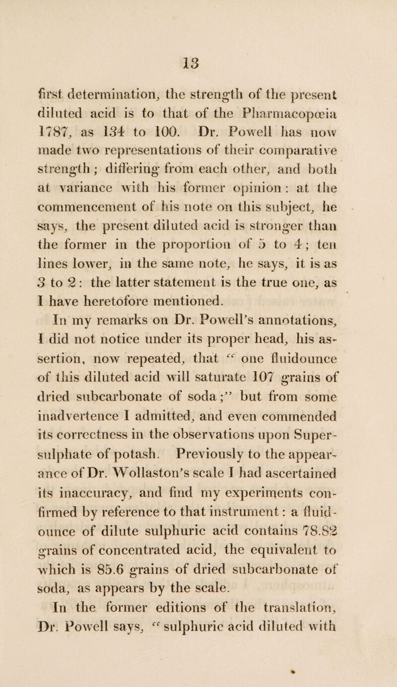 first determination, the strength of the present diluted acid is to that of the Pharmacopoeia 1787, as 134 to 100. Or. Powell has now made two representations of their comparative strength; differing from each other, and both at variance with his former opinion : at the commencement of his note on this subject, he says, the present diluted acid is stronger than the former in the proportion of 5 to 4; ten lines lower, in the same note, he says, it is as 3 to 2: the latter statement is the true one, as I have heretofore mentioned. In my remarks on Dr. Powell’s annotations, I did not notice under its proper head, his as¬ sertion, now repeated, that one fluidounce of this diluted acid will saturate 107 grains of dried subcarbonate of soda;” but from some inadvertence I admitted, and even commended its correctness in the observations upon Super¬ sulphate of potash. Previously to the appear¬ ance of Dr. Wollaston’s scale I had ascertained its inaccuracy, and find my experiments con¬ firmed by reference to that instrument: a fluid - ounce of dilute sulphuric acid contains 78.82 grains of concentrated acid, the equivalent to which is 85.6 grains of dried subcarbonate of soda, as appears by the scale. In the former editions of the translation. Dr. Powell says, sulphuric acid diluted with %