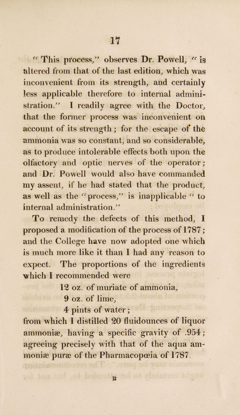 rf This process/' observes Dr. Powell, rr is altered from that of the last edition, which was inconvenient from its strength, and certainly less applicable therefore to internal admini¬ stration. I readily agree with the Doctor, that the former process was inconvenient on account of its strength; for the escape of the ammonia was so constant, and so considerable, as to produce intolerable effects both upon the olfactory and optic nerves of the operator; and Dr. Powell would also have commanded my assent, if he had stated that the product, as well as the process, is inapplicable to internal administration. To remedy the defects of this method, I proposed a modification of the process of 17S7; and the College have now adopted one which is much more like it than I had any reason to expect. The proportions of the ingredients which I recommended were 12 oz. of muriate of ammonia, 9 oz. of lime, 4 pints of w^ater ; from which I distilled 20 fluidounces of liquor ammonise, having a specific gravity of .954 ; agreeing precisely with that of the aqua am- moniae purae of the Pharmacopoeia of 1787, B