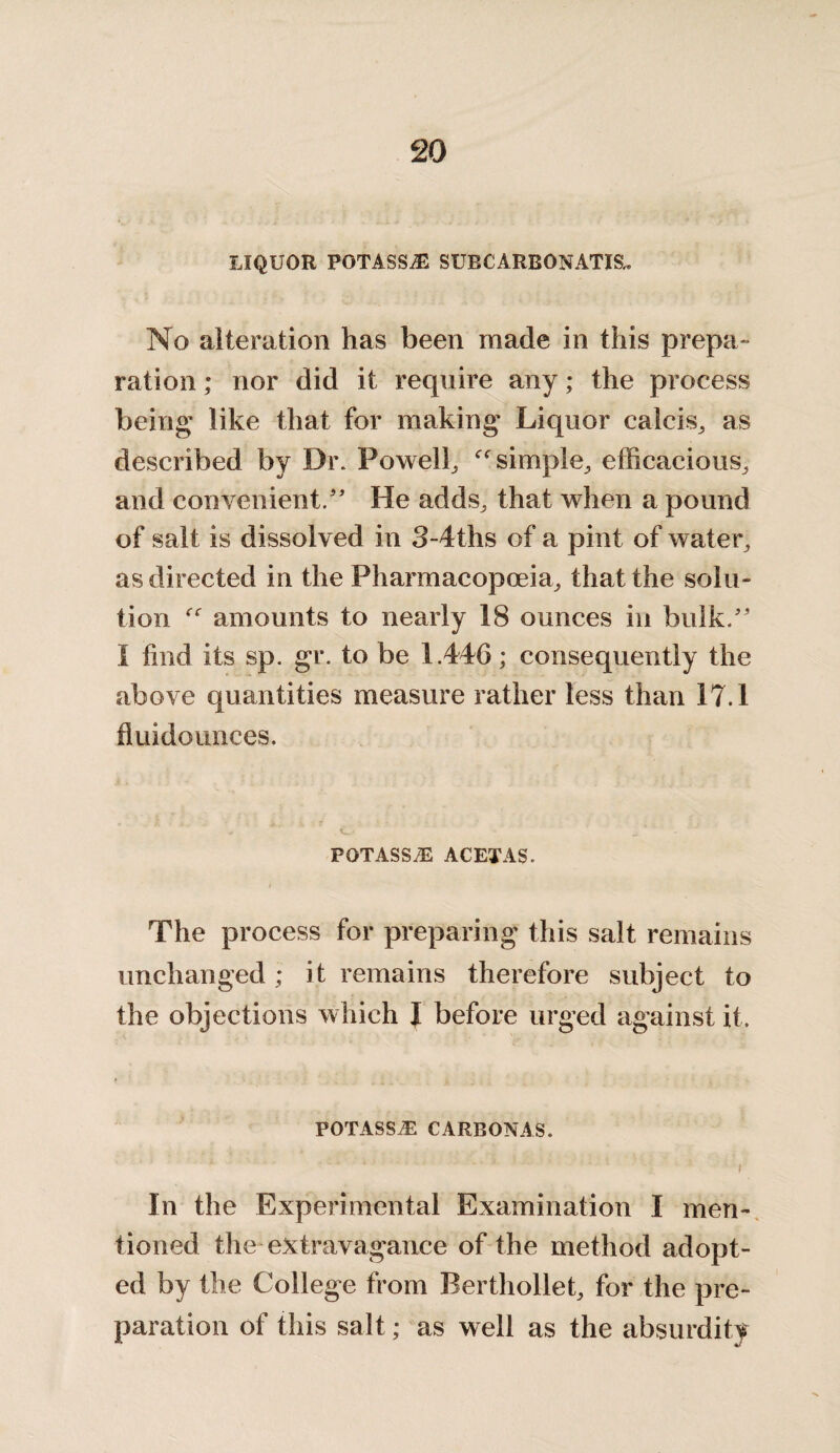 LIQUOR POTASSiE SUBCARBONATIS, No alteration has been made in this prepa¬ ration ; nor did it require any; the process being like that for making Liquor calcis, as described by Dr. Powell, simple, efficacious, and convenient/' He adds, that when a pound of salt is dissolved in 3-4ths of a pint of water, as directed in the Pharmacopoeia, that the solu¬ tion amounts to nearly 18 ounces in bulk. I find its sp. gr. to be 1.446; consequently the above quantities measure rather less than 17.1 fluidounces. POTASS ACETAS. The process for preparing this salt remains unchanged ; it remains therefore subject to the objections which J before urged against it. POTASSiE CARBONAS. i In the Experimental Examination I men¬ tioned the extravagance of the method adopt¬ ed by the College from Berthollet, for the pre¬ paration of this salt; as well as the absurdity