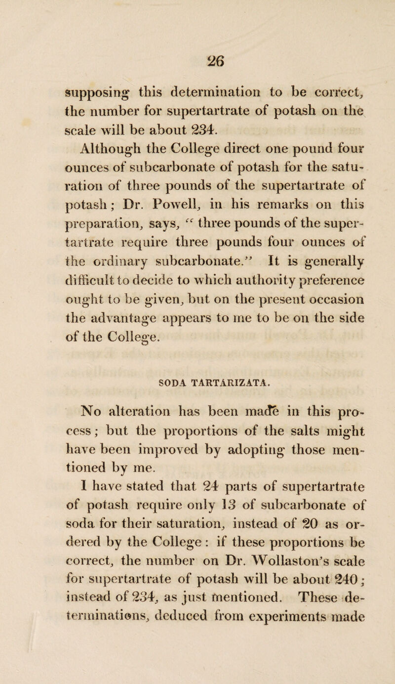 supposing this determination to be correct, the number for supertartrate of potash on the scale will be about 234. Although the College direct one pound four ounces of subcarbonate of potash for the satu¬ ration of three pounds of the supertartrate of potash; Dr. Powell, in his remarks on this preparation, says, three pounds of the super¬ tartrate require three pounds four ounces of the ordinary subcarbonateIt is generally difficult to decide to which authority preference ought to be given, but on the present occasion the advantage appears to me to be on the side of the College. SODA TARTARIZATA. No alteration has been made in this pro¬ cess ; but the proportions of the salts might have been improved by adopting those men¬ tioned by me. I have stated that 24 parts of supertartrate of potash require only 13 of subcarbonate of soda for their saturation, instead of 20 as or¬ dered by the College : if these proportions be correct, the number on Dr. Wollaston's scale for supertartrate of potash will be about 240; instead of 234, as just mentioned. These de¬ terminations, deduced from experiments made