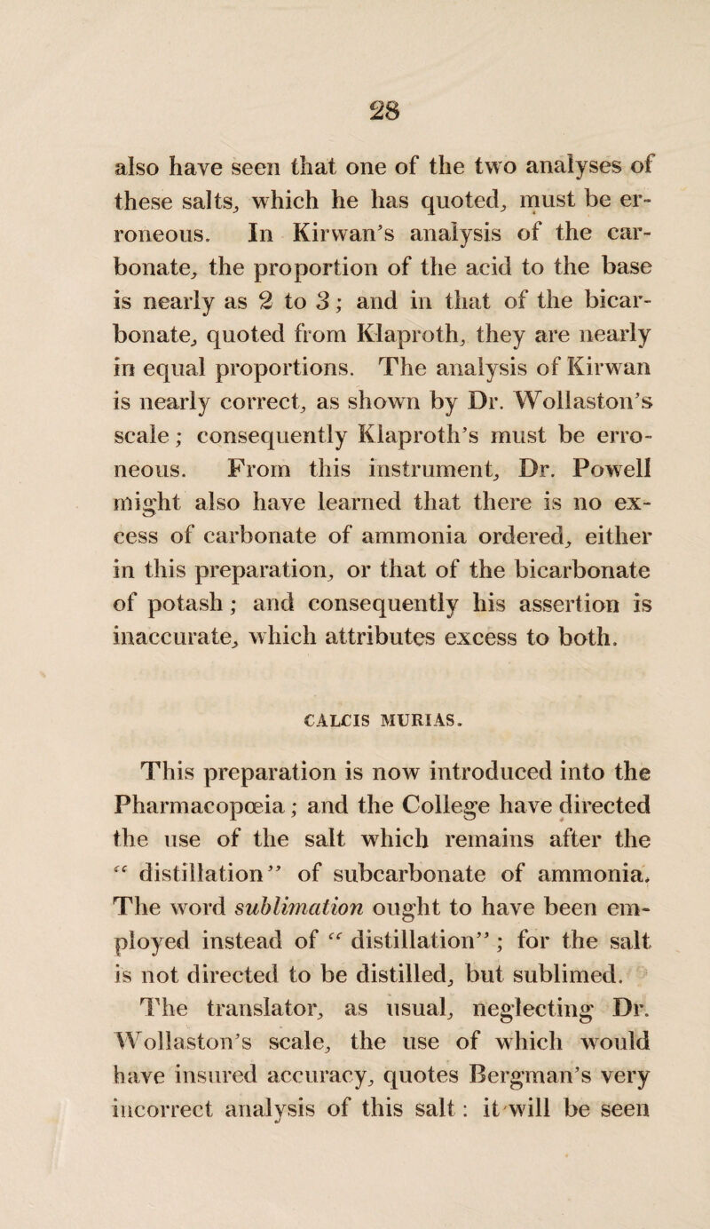 also have seen that one of the two analyses of these salts, which he has quoted, must be er¬ roneous. In Kir wan’s analysis of the car¬ bonate, the proportion of the acid to the base is nearly as 2 to 3; and in that of the bicar¬ bonate, quoted from Klaproth, they are nearly in equal proportions. The analysis of Kirwan is nearly correct, as shown by Dr. Wollaston’s scale; consequently Klaproth’s must be erro¬ neous. From this instrument. Dr. Powell might also have learned that there is no ex¬ cess of carbonate of ammonia ordered, either in this preparation, or that of the bicarbonate of potash; and consequently his assertion is inaccurate, which attributes excess to both. CALCIS MURIAS. This preparation is now introduced into the Pharmacopoeia; and the College have directed the use of the salt which remains after the distillation” of subcarbonate of ammonia* The word sublimation ought to have been em¬ ployed instead of distillation” ; for the salt is not directed to be distilled, but sublimed. The translator, as usual, neglecting Dr. Wollaston’s scale, the use of which would have insured accuracy, quotes Bergman’s very incorrect analysis of this salt: it will be seen