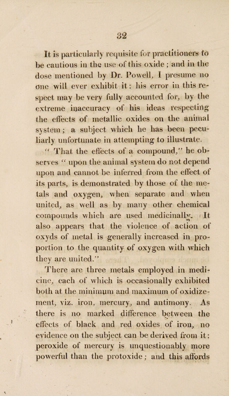 It is particularly requisite for practitioners to be cautious in the use of this oxide ; and in the dose mentioned by Dr. Powell, I presume no one will ever exhibit it: his error in this re¬ spect may be very fully accounted for, by the extreme inaccuracy of his ideas respecting the effects of metallic oxides on the animal system ; a subject which he has been pecu¬ liarly unfortunate in attempting to illustrate. That the effects of a compound/' he ob¬ serves upon the animal system do not depend upon and cannot be inferred from the effect of its parts, is demonstrated by those of the me¬ tals and oxygen, when separate and when united, as well as by many other chemical compounds which are used medicinally. It also appears that the violence of action of oxyds of metal is generally increased in pro¬ portion to the quantity of oxygen with which they are united. There are three metals employed in medi¬ cine, each of which is occasionally exhibited both at the minimum and maximum of oxidize - ment, viz. iron, mercury, and antimony. As there is no marked difference between the effects of black and red oxides of iron, no evidence on the subject can be derived from it: peroxide of mercury is unquestionably more powerful than the protoxide; and this affords