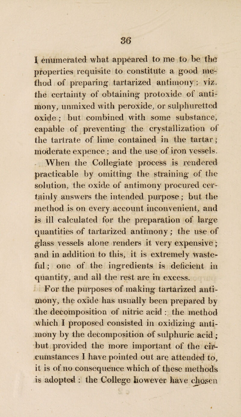 I enumerated what appeared to me to be the properties requisite to constitute a good me¬ thod of preparing tartarized antimony: viz. the certainty of obtaining protoxide of anti¬ mony,, unmixed with peroxide, or sulphuretted oxide ; but combined with some substance, capable of preventing the crystallization of the tartrate of lime contained in the tartar; moderate expence; and the use of iron vessels. When the Collegiate process is rendered practicable by omitting the straining of the solution, the oxide of antimony procured cer¬ tainly answers the intended purpose; but the method is on every account inconvenient, and is ill calculated for the preparation of large quantities of tartarized antimony; the use of glass vessels alone renders it very expensive; and in addition to this, it is extremely waste¬ ful ; one of the ingredients is deficient in quantity, and all the rest are in excess. For the purposes of making tartarized anti¬ mony, the oxide has usually been prepared by the decomposition of nitric acid : the method which I proposed consisted in oxidizing anti¬ mony by the decomposition of sulphuric acid ; but provided the more important of the cir¬ cumstances I have pointed out are attended to, it is of no consequence which of these methods is adopted : the College however have chpsen