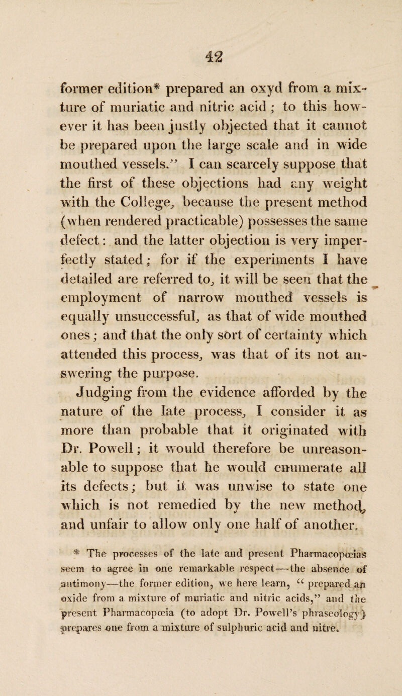 former edition* prepared an oxyd from a mix¬ ture of muriatic and nitric acid; to this how¬ ever it has been justly objected that it cannot be prepared upon the large scale and in wide mouthed vessels/' I can scarcely suppose that the first of these objections had any weight with the College, because the present method (when rendered practicable) possesses the same defect: and the latter objection is very imper¬ fectly stated; for if the experiments I have detailed are referred to, it will be seen that the employment of narrow mouthed vessels is equally unsuccessful, as that of wide mouthed ones; and that the only sort of certainty which attended this process, was that of its not an¬ swering the purpose. Judging from the evidence afforded by the nature of the late process, I consider it as more than probable that it originated with Dr. Powell; it would therefore be unreason¬ able to suppose that he would enumerate all its defects; but it was unwise to state one which is not remedied by the new methocb and unfair to allow only one half of another, * The processes of the late and present Pharmacopoeias seem to agree in one remarkable respect—-the absence of antimony—the former edition, we here learn, u prepared an oxide from a mixture of muriatic and nitric acids,” and the present Pharmacopoeia (to adopt Dr. Powell’s phraseology) prepares one from a mixture of sulphuric acid and nitre.