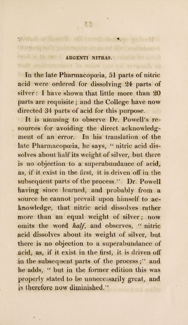 ARGENTI NITRAS. Iii the late Pharmacopoeia, 51 parts of nitric acid were ordered for dissolving 24 parts of silver: I have shown that little more than 20 parts are requisite; and the College have now directed 34 parts of acid for this purpose. It is amusing to observe Dr. Powell's re¬ sources for avoiding the direct acknowledg¬ ment of an error. In his translation of the late Pharmacopoeia, he says, nitric acid dis¬ solves about half its weight of silver, but there is no objection to a superabundance of acid, as, if it exist in the first, it is driven off in the subsequent parts of the process. Dr. Powell having since learned, and probably from a source he cannot prevail upon himself to ac¬ knowledge, that nitric acid dissolves rather more than an equal weight of silver; now omits the word half, and observes, “ nitric acid dissolves about its weight of silver, but there is no objection to a superabundance of acid, as, if it exist in the first, it is driven off in the subsequent parts of the processand he adds, but in the former edition this was properly stated to be unnecessarily great, and is therefore now diminished/'