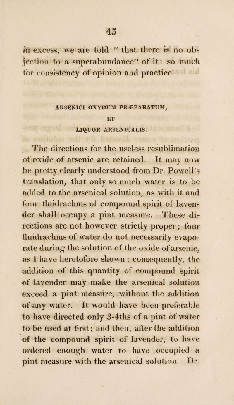 in excess, we are told f<r that there is no ob* jection to a superabundance” of it: so much for consistency of opinion and practice. ARSENICI OXYDUM PRJEPARATUM, ET LIQUOR ARSENICALIS. The directions for the useless resublimation of oxide of arsenic are retained. It may now foe pretty clearly understood from Dr. Powell s translation, that only so much water is to be added to the arsenical solution, as with it and four fluidrachms of compound spirit of laven¬ der shall occupy a pint measure. These di¬ rections are not however strictly proper; four fluidrachms of water do not necessarily evapo¬ rate during the solution of the oxide of arsenic, as I have heretofore shown : consequently, the addition of this quantity of compound spirit of lavender may make the arsenical solution exceed a pint measure, without the addition of any water. It would have been preferable to have directed only 3-4ths of a pint of water to be used at first; and then, after the addition of the compound spirit of lavender, to have ordered enough water to have occupied a pint measure with the arsenical solution. Dr,