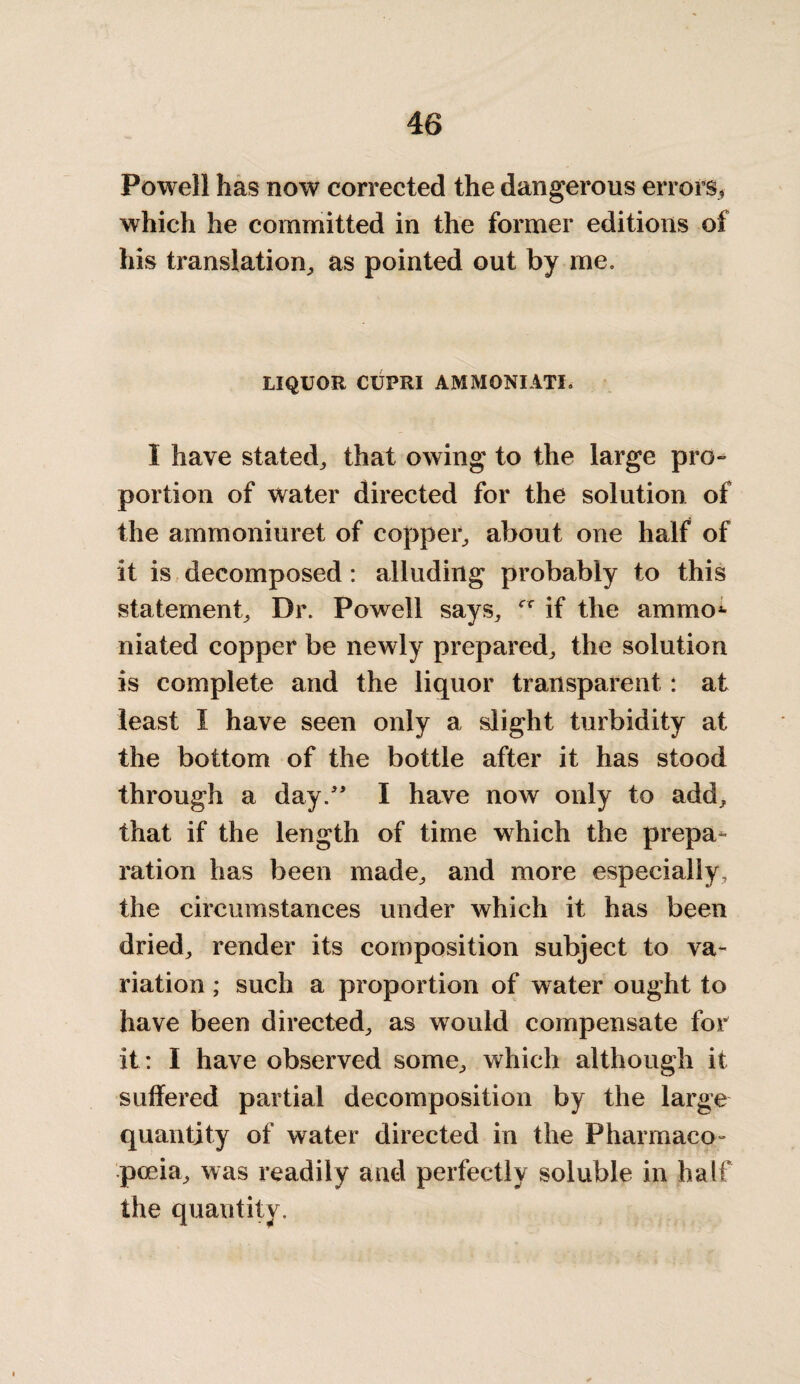 Powell has now corrected the dangerous errors, which he committed in the former editions of his translation, as pointed out by me. LIQUOR CUPRI AMMONIATI. I have stated, that owing to the large pro¬ portion of water directed for the solution of the ammoniuret of copper, about one half of it is decomposed : alluding probably to this statement. Dr. Powell says, if the ammo*- niated copper be newly prepared, the solution is complete and the liquor transparent: at least I have seen only a slight turbidity at the bottom of the bottle after it has stood through a day.” I have now only to add, that if the length of time which the prepa¬ ration has been made, and more especially, the circumstances under which it has been dried, render its composition subject to va¬ riation ; such a proportion of water ought to have been directed, as would compensate for it: I have observed some, which although it suffered partial decomposition by the large quantity of water directed in the Pharmaco¬ poeia, was readily and perfectly soluble in half the quantity.