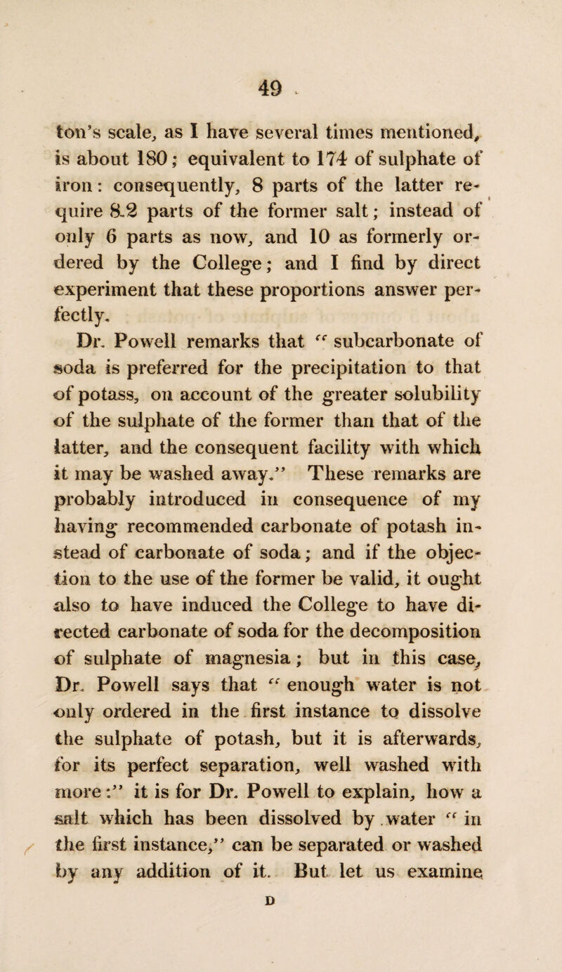 ton's scale,, as I have several times mentioned, is about 180; equivalent to 174 of sulphate of iron: consequently, 8 parts of the latter re¬ quire 8.2 parts of the former salt; instead of only 6 parts as now, and 10 as formerly or¬ dered by the College; and I find by direct experiment that these proportions answer per¬ fectly. Dr. Powell remarks that “ subcarbonate of soda is preferred for the precipitation to that of potass, on account of the greater solubility of the sulphate of the former than that of the latter, and the consequent facility with which it may be washed away. These remarks are probably introduced in consequence of my having recommended carbonate of potash in¬ stead of carbonate of soda; and if the objec¬ tion to the use of the former be valid, it ought also to have induced the College to have di¬ rected carbonate of soda for the decomposition of sulphate of magnesia; but in this case. Dr. Powell says that “ enough water is not only ordered in the first instance to dissolve the sulphate of potash, but it is afterwards, for its perfect separation, well washed with more: it is for Dr. Powell to explain, how a salt which has been dissolved by water in the first instance, can be separated or washed by any addition of it. But let us examine D