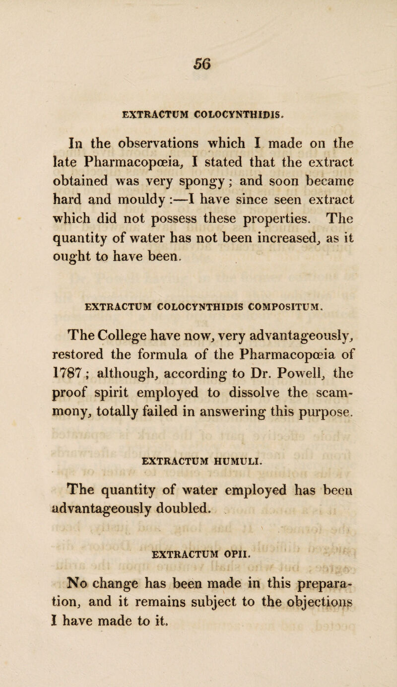 EXTRACTUM C0L0CYNTHID1S. Ill the observations which I made on the late Pharmacopoeia, I stated that the extract obtained was very spongy; and soon became hard and mouldy:—I have since seen extract which did not possess these properties. The quantity of water has not been increased, as it ought to have been. EXTRACTUM COLOCYNTHIDIS COMPOSITUM. The College have now, very advantageously, restored the formula of the Pharmacopoeia of 1787; although, according to Dr. Powell, the proof spirit employed to dissolve the scam- mony, totally failed in answering this purpose. EXTRACTUM HUMULI. The quantity of water employed has been advantageously doubled. EXTRACTUM OPII. No change has been made in this prepara¬ tion, and it remains subject to the objections I have made to it.