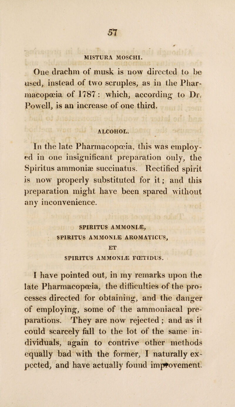 MISTURA MOSCHI. One drachm of musk is now directed to be used, instead of two scruples, as in the Phar¬ macopoeia of 1787: which, according to Dr. Powell, is an increase of one third. ALCOHOL. In the late Pharmacopoeia, this was employ¬ ed in one insignificant preparation only, the Spiritus ammoniae succinatus. Rectified spirit is now properly substituted for it; and this preparation might have been spared without any inconvenience. SPIRITUS AMMONITE, SPIRITUS AMMONITE AROMATICUS, ET SPIRITUS AMMONIAS FCETIDUS. I have pointed out, in my remarks upon the late Pharmacopoeia, the difficulties of the pro¬ cesses directed for obtaining, and the danger of employing, some of the ammoniacal pre¬ parations. They are now rejected; and as it could scarcely fall to the lot of the same in¬ dividuals, again to contrive other methods equally bad with the former, I naturally ex¬ pected, and have actually found improvement