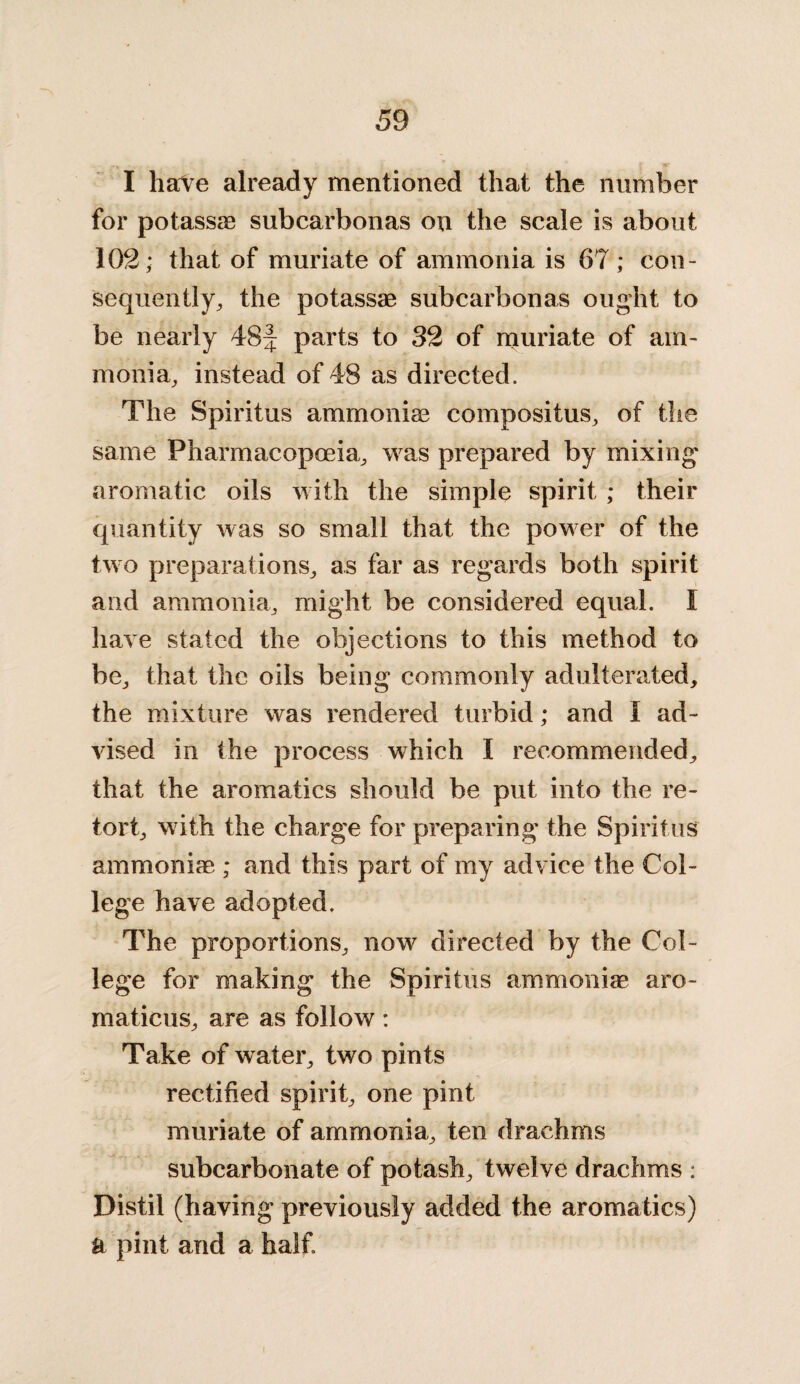 I have already mentioned that the number for potassae subcarbonas on the scale is about 102; that of muriate of ammonia is 67; con¬ sequently, the potassae subcarbonas ought to be nearly 48f parts to 32 of muriate of am¬ monia, instead of 48 as directed. The Spiritus ammoniae compositus, of the same Pharmacopoeia, was prepared by mixing* aromatic oils with the simple spirit ; their quantity was so small that the power of the two preparations, as far as regards both spirit and ammonia, might be considered equal. I have stated the objections to this method to be, that the oils being commonly adulterated, the mixture was rendered turbid; and I ad¬ vised in the process which I recommended, that the aromatics should be put into the re¬ tort, with the charge for preparing the Spiritus ammoniae ; and this part of my advice the Col¬ lege have adopted. The proportions, now directed by the Col¬ lege for making the Spiritus ammoniae aro- maticus, are as follow: Take of water, two pints rectified spirit, one pint muriate of ammonia, ten drachms subcarbonate of potash, twelve drachms : Distil (having previously added the aromatics) ft pint and a half.